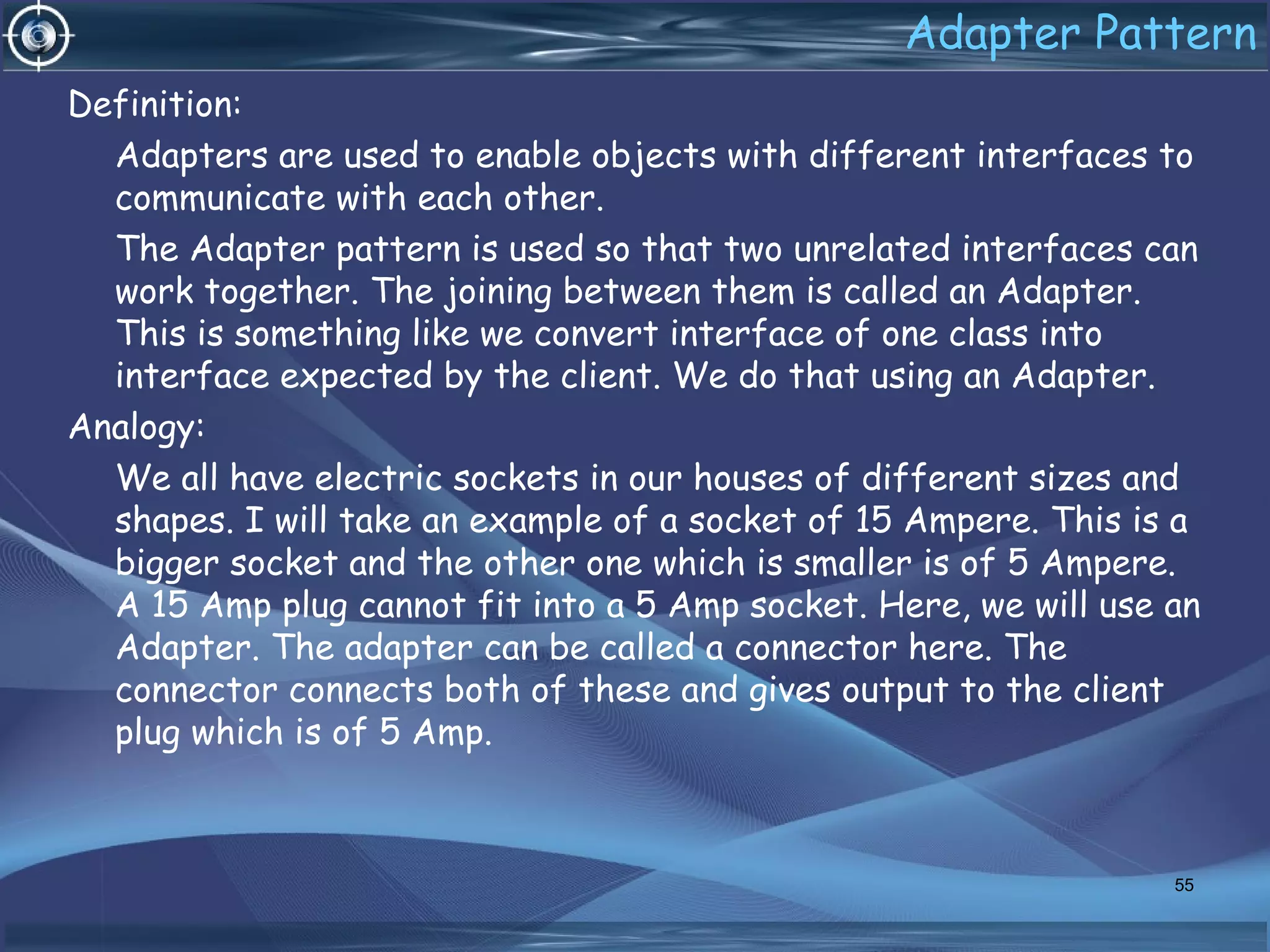 Adapter Pattern
Definition:
Adapters are used to enable objects with different interfaces to
communicate with each other.
The Adapter pattern is used so that two unrelated interfaces can
work together. The joining between them is called an Adapter.
This is something like we convert interface of one class into
interface expected by the client. We do that using an Adapter.
Analogy:
We all have electric sockets in our houses of different sizes and
shapes. I will take an example of a socket of 15 Ampere. This is a
bigger socket and the other one which is smaller is of 5 Ampere.
A 15 Amp plug cannot fit into a 5 Amp socket. Here, we will use an
Adapter. The adapter can be called a connector here. The
connector connects both of these and gives output to the client
plug which is of 5 Amp.
55
 