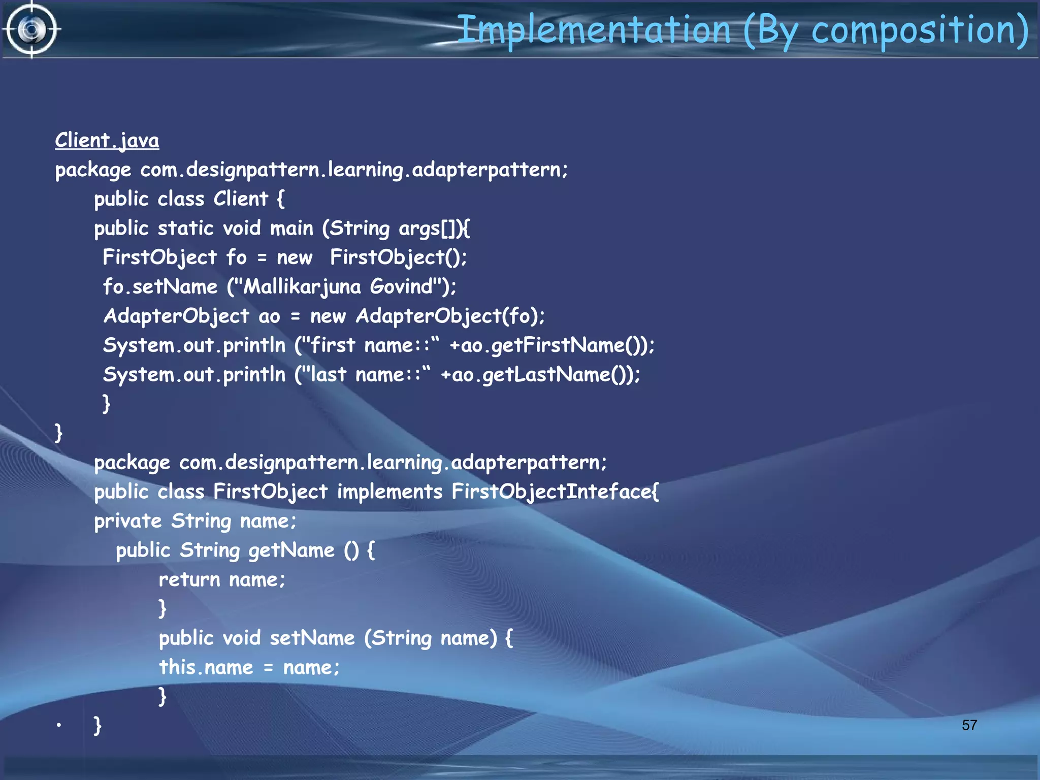 Implementation (By composition)
Client.java
package com.designpattern.learning.adapterpattern;
public class Client {
public static void main (String args[]){
FirstObject fo = new FirstObject();
fo.setName ("Mallikarjuna Govind");
AdapterObject ao = new AdapterObject(fo);
System.out.println ("first name::“ +ao.getFirstName());
System.out.println ("last name::“ +ao.getLastName());
}
}
package com.designpattern.learning.adapterpattern;
public class FirstObject implements FirstObjectInteface{
private String name;
public String getName () {
return name;
}
public void setName (String name) {
this.name = name;
}
• } 57
 