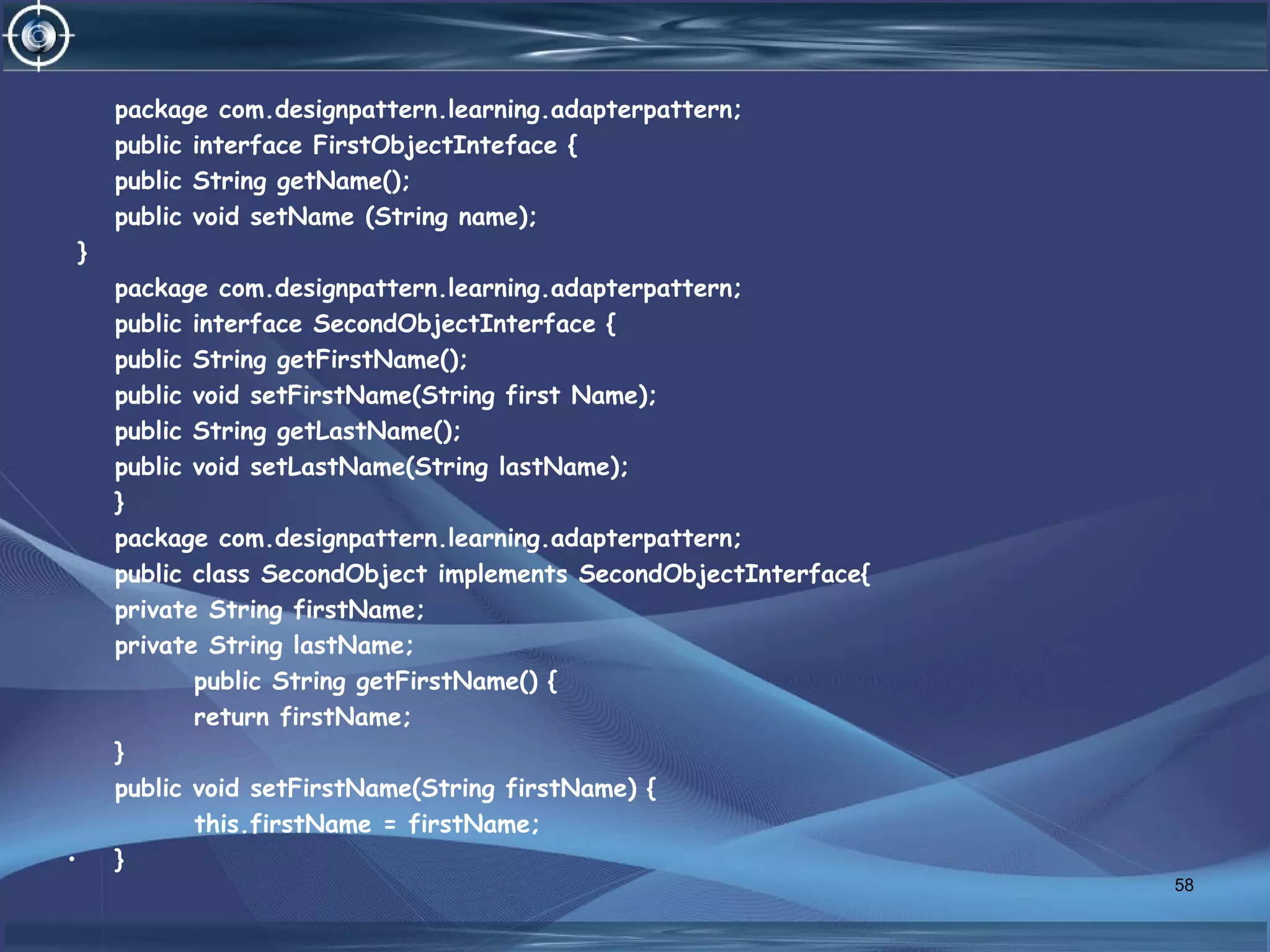 package com.designpattern.learning.adapterpattern;
public interface FirstObjectInteface {
public String getName();
public void setName (String name);
}
package com.designpattern.learning.adapterpattern;
public interface SecondObjectInterface {
public String getFirstName();
public void setFirstName(String first Name);
public String getLastName();
public void setLastName(String lastName);
}
package com.designpattern.learning.adapterpattern;
public class SecondObject implements SecondObjectInterface{
private String firstName;
private String lastName;
public String getFirstName() {
return firstName;
}
public void setFirstName(String firstName) {
this.firstName = firstName;
• }
58
 