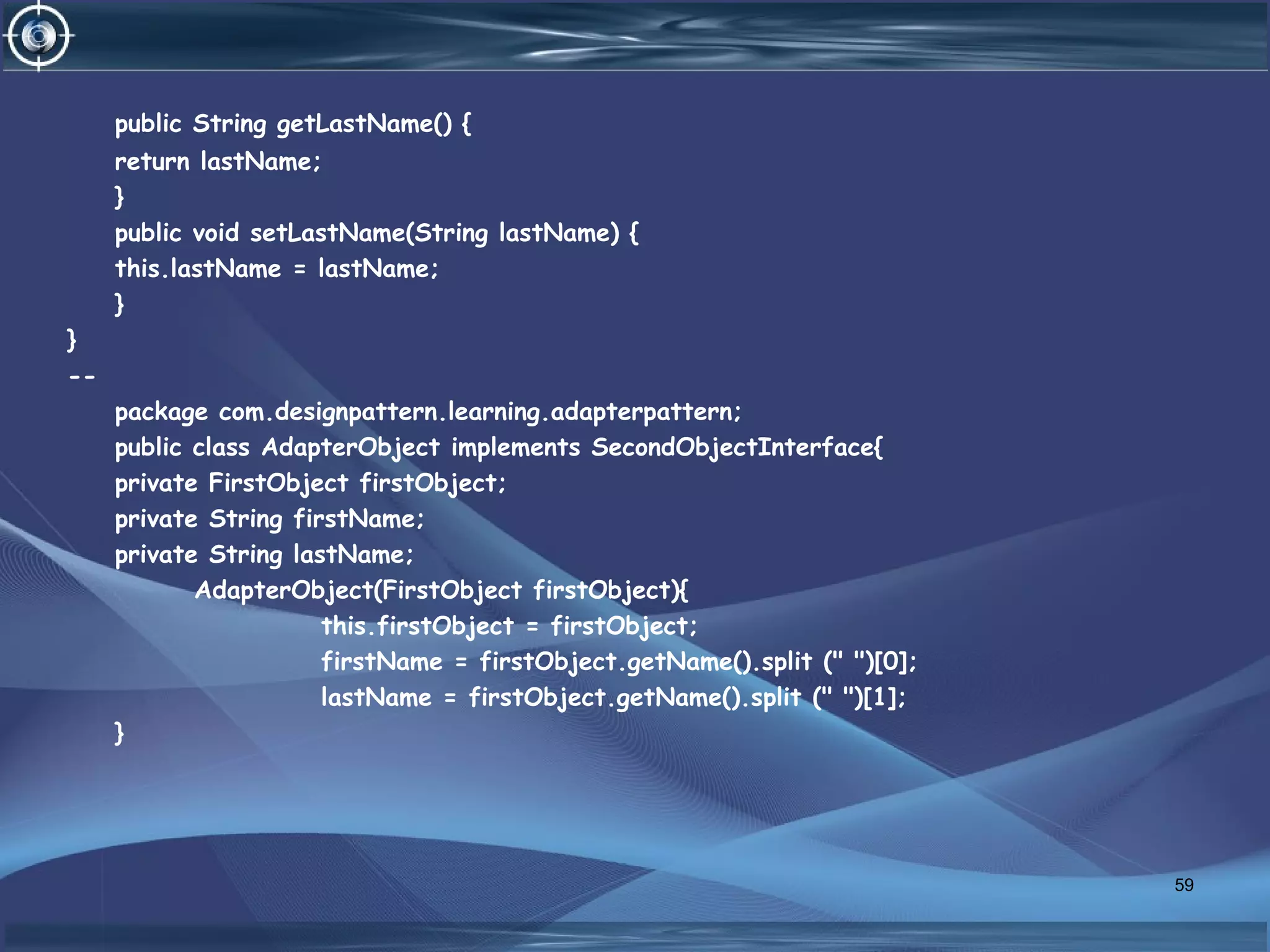 public String getLastName() {
return lastName;
}
public void setLastName(String lastName) {
this.lastName = lastName;
}
}
--
package com.designpattern.learning.adapterpattern;
public class AdapterObject implements SecondObjectInterface{
private FirstObject firstObject;
private String firstName;
private String lastName;
AdapterObject(FirstObject firstObject){
this.firstObject = firstObject;
firstName = firstObject.getName().split (" ")[0];
lastName = firstObject.getName().split (" ")[1];
}
59
 