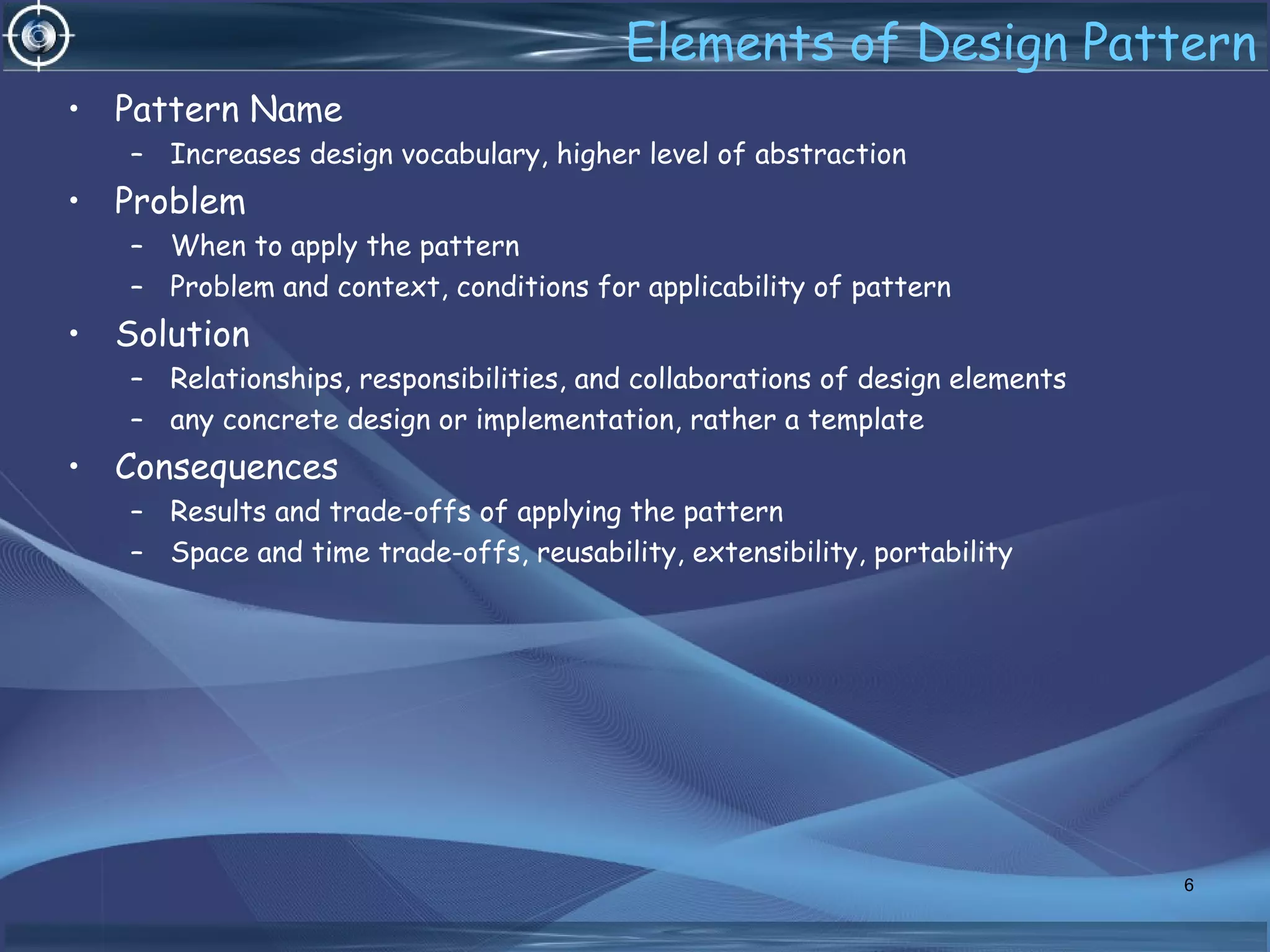 Elements of Design Pattern
• Pattern Name
– Increases design vocabulary, higher level of abstraction
• Problem
– When to apply the pattern
– Problem and context, conditions for applicability of pattern
• Solution
– Relationships, responsibilities, and collaborations of design elements
– any concrete design or implementation, rather a template
• Consequences
– Results and trade-offs of applying the pattern
– Space and time trade-offs, reusability, extensibility, portability
6
 
