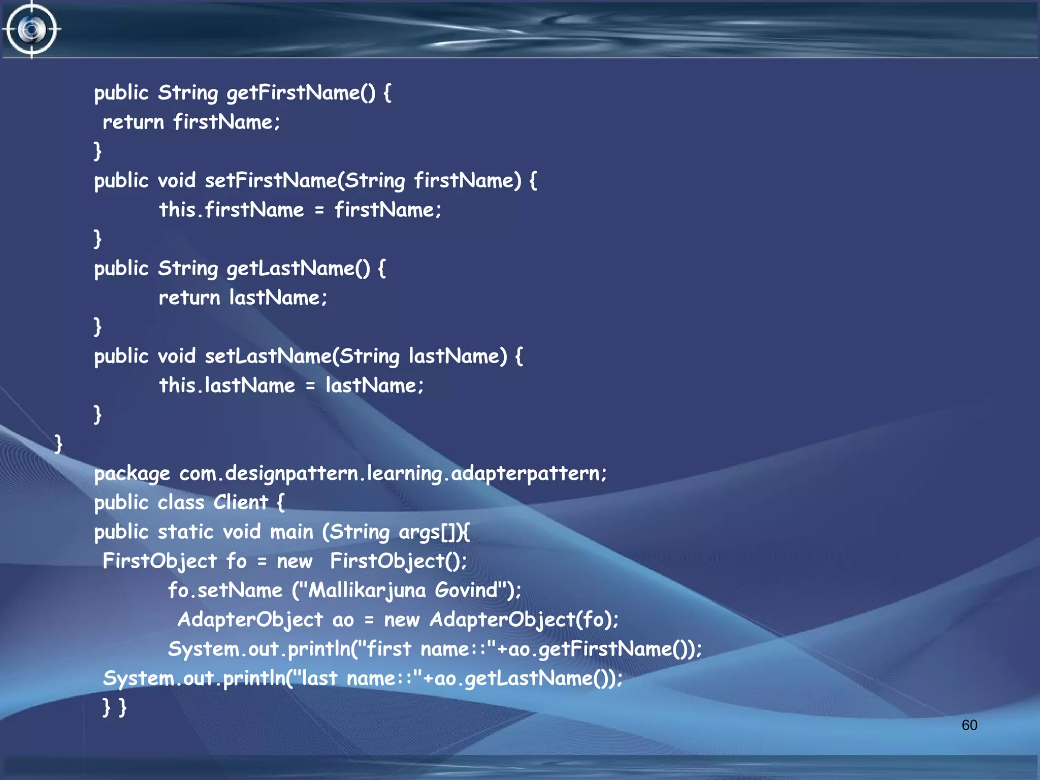public String getFirstName() {
return firstName;
}
public void setFirstName(String firstName) {
this.firstName = firstName;
}
public String getLastName() {
return lastName;
}
public void setLastName(String lastName) {
this.lastName = lastName;
}
}
package com.designpattern.learning.adapterpattern;
public class Client {
public static void main (String args[]){
FirstObject fo = new FirstObject();
fo.setName ("Mallikarjuna Govind");
AdapterObject ao = new AdapterObject(fo);
System.out.println("first name::"+ao.getFirstName());
System.out.println("last name::"+ao.getLastName());
} }
60
 