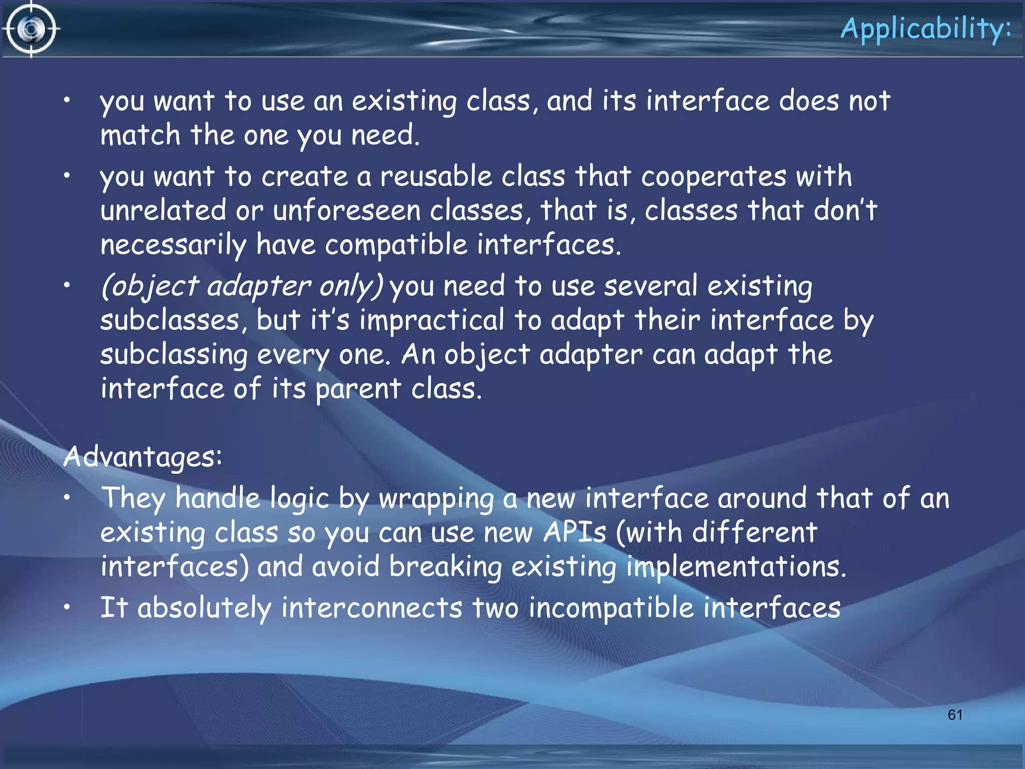 Applicability:
• you want to use an existing class, and its interface does not
match the one you need.
• you want to create a reusable class that cooperates with
unrelated or unforeseen classes, that is, classes that don’t
necessarily have compatible interfaces.
• (object adapter only) you need to use several existing
subclasses, but it’s impractical to adapt their interface by
subclassing every one. An object adapter can adapt the
interface of its parent class.
Advantages:
• They handle logic by wrapping a new interface around that of an
existing class so you can use new APIs (with different
interfaces) and avoid breaking existing implementations.
• It absolutely interconnects two incompatible interfaces
61
 