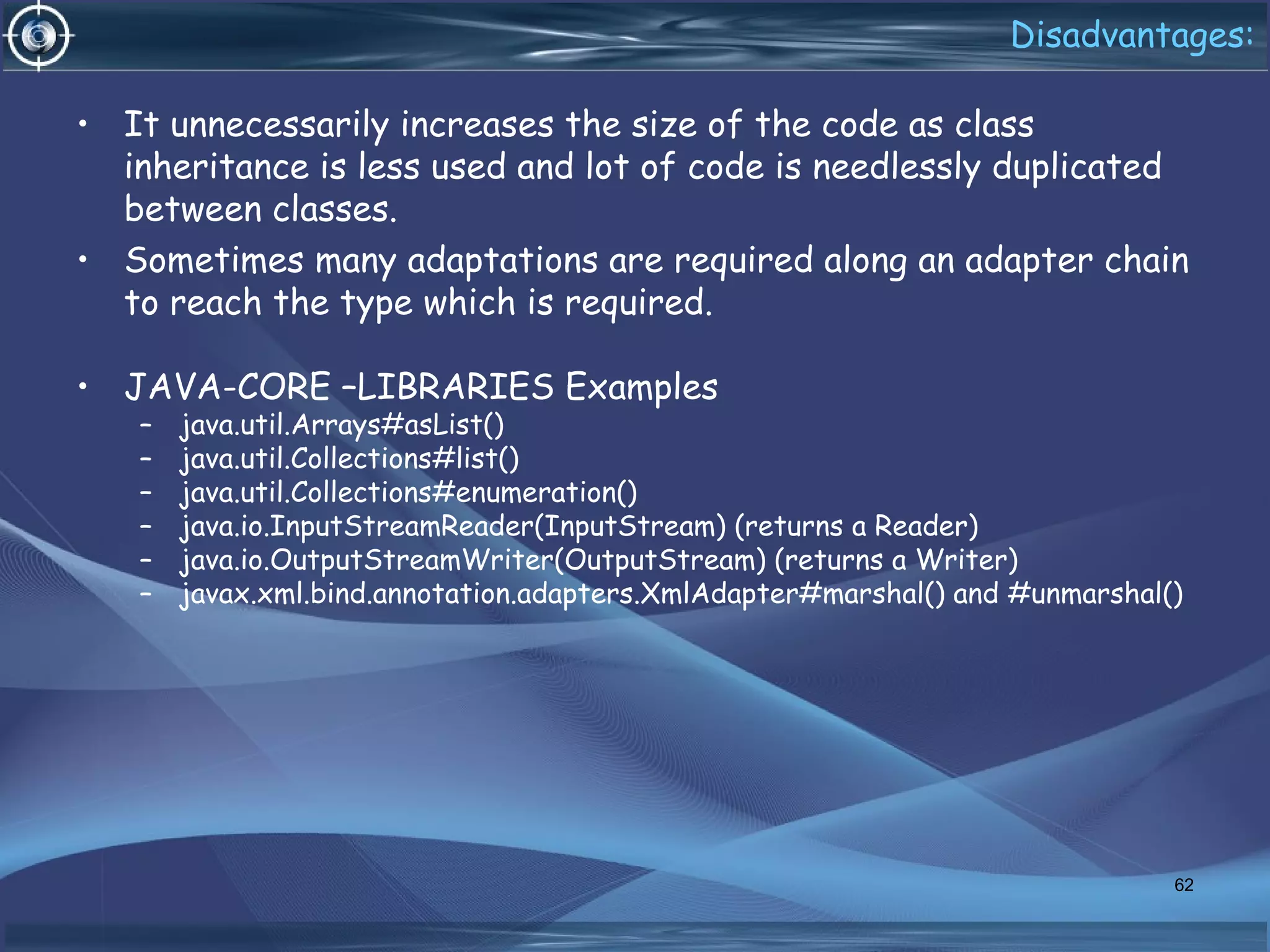 Disadvantages:
• It unnecessarily increases the size of the code as class
inheritance is less used and lot of code is needlessly duplicated
between classes.
• Sometimes many adaptations are required along an adapter chain
to reach the type which is required.
• JAVA-CORE –LIBRARIES Examples
– java.util.Arrays#asList()
– java.util.Collections#list()
– java.util.Collections#enumeration()
– java.io.InputStreamReader(InputStream) (returns a Reader)
– java.io.OutputStreamWriter(OutputStream) (returns a Writer)
– javax.xml.bind.annotation.adapters.XmlAdapter#marshal() and #unmarshal()
62
 