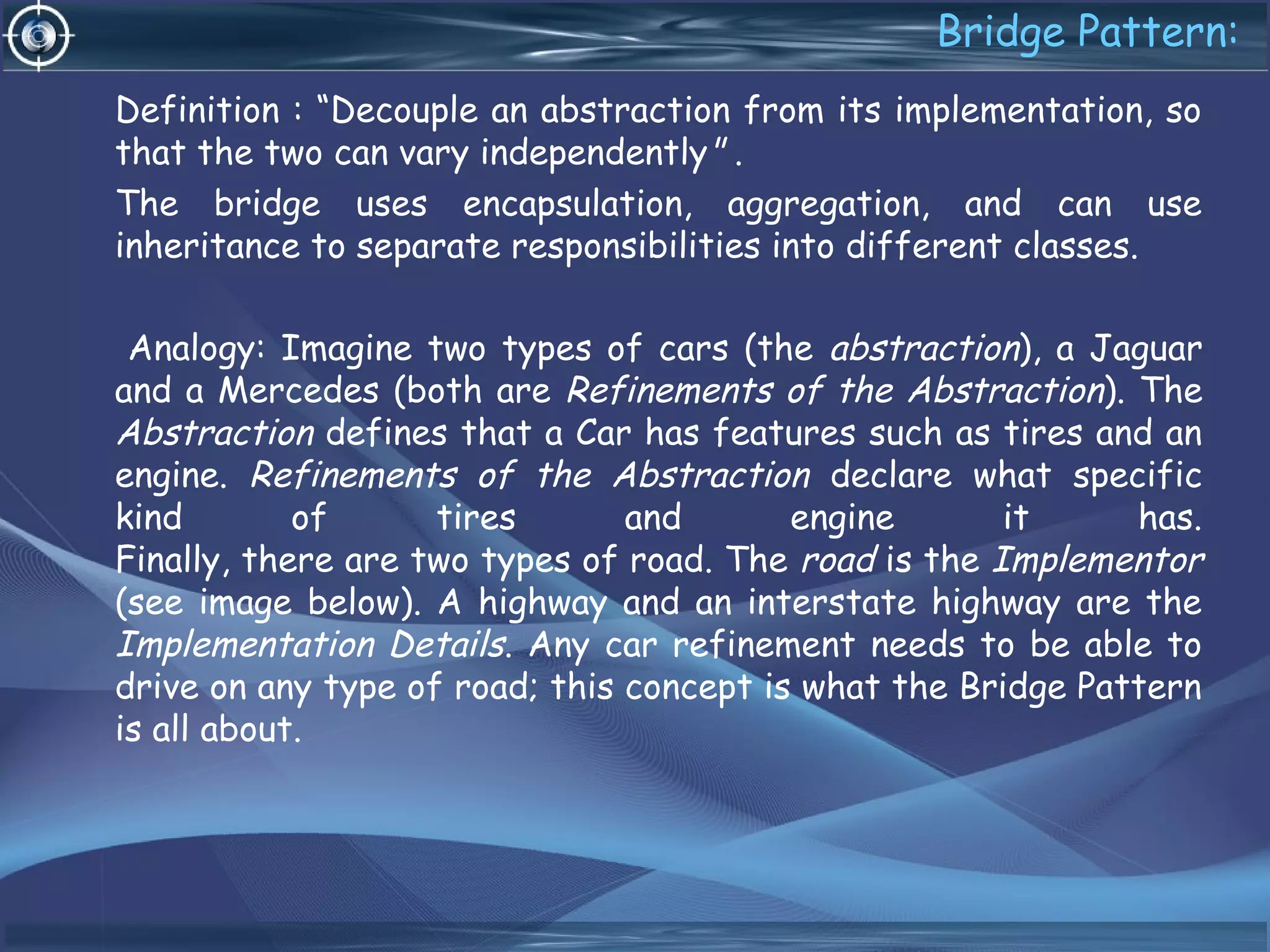 Bridge Pattern:
Definition : “Decouple an abstraction from its implementation, so
that the two can vary independently" .
The bridge uses encapsulation, aggregation, and can use
inheritance to separate responsibilities into different classes.
Analogy: Imagine two types of cars (the abstraction), a Jaguar
and a Mercedes (both are Refinements of the Abstraction). The
Abstraction defines that a Car has features such as tires and an
engine. Refinements of the Abstraction declare what specific
kind of tires and engine it has.
Finally, there are two types of road. The road is the Implementor
(see image below). A highway and an interstate highway are the
Implementation Details. Any car refinement needs to be able to
drive on any type of road; this concept is what the Bridge Pattern
is all about.
 