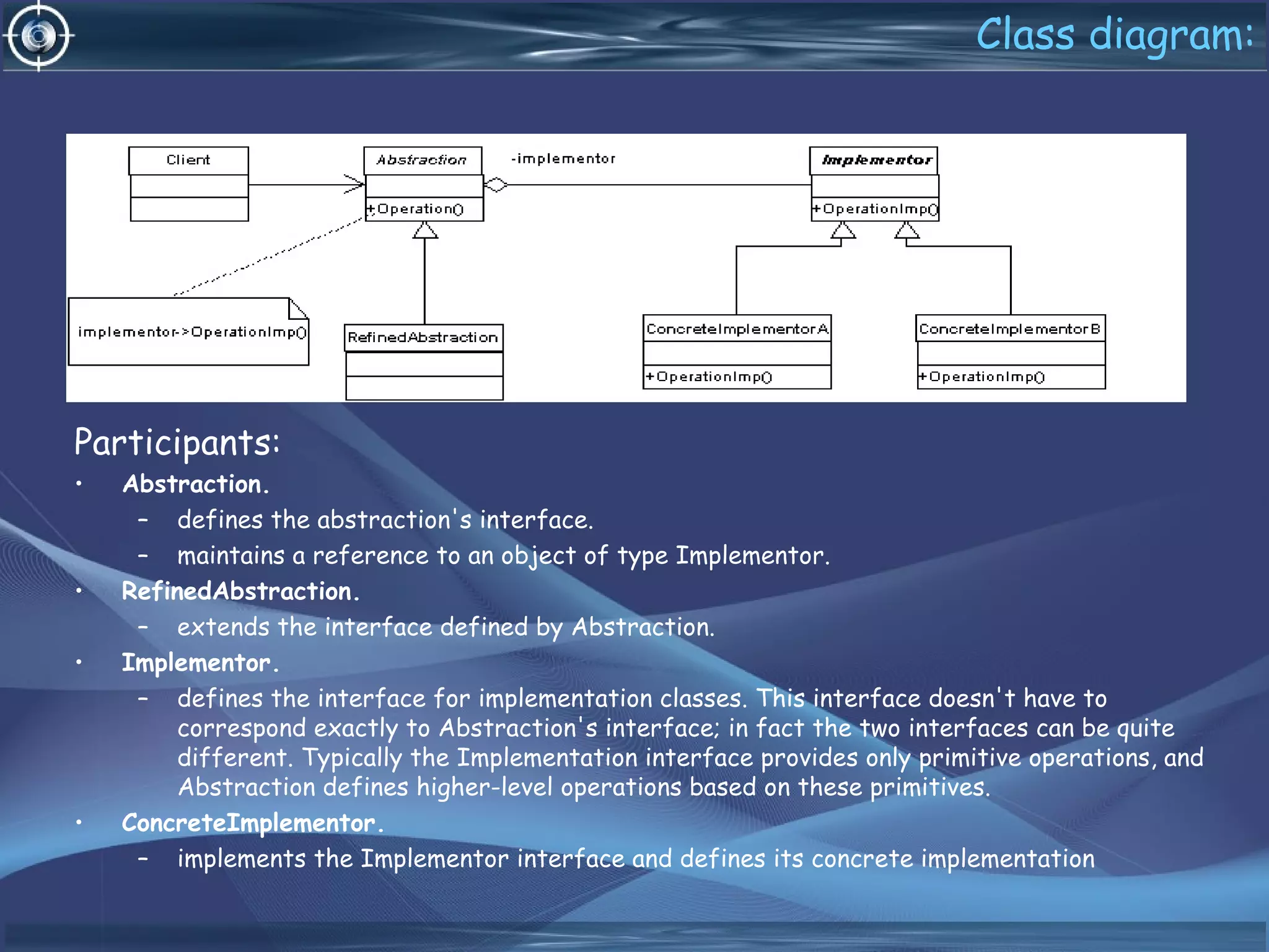 Class diagram:
Participants:
• Abstraction.
– defines the abstraction's interface.
– maintains a reference to an object of type Implementor.
• RefinedAbstraction.
– extends the interface defined by Abstraction.
• Implementor.
– defines the interface for implementation classes. This interface doesn't have to
correspond exactly to Abstraction's interface; in fact the two interfaces can be quite
different. Typically the Implementation interface provides only primitive operations, and
Abstraction defines higher-level operations based on these primitives.
• ConcreteImplementor.
– implements the Implementor interface and defines its concrete implementation
 
