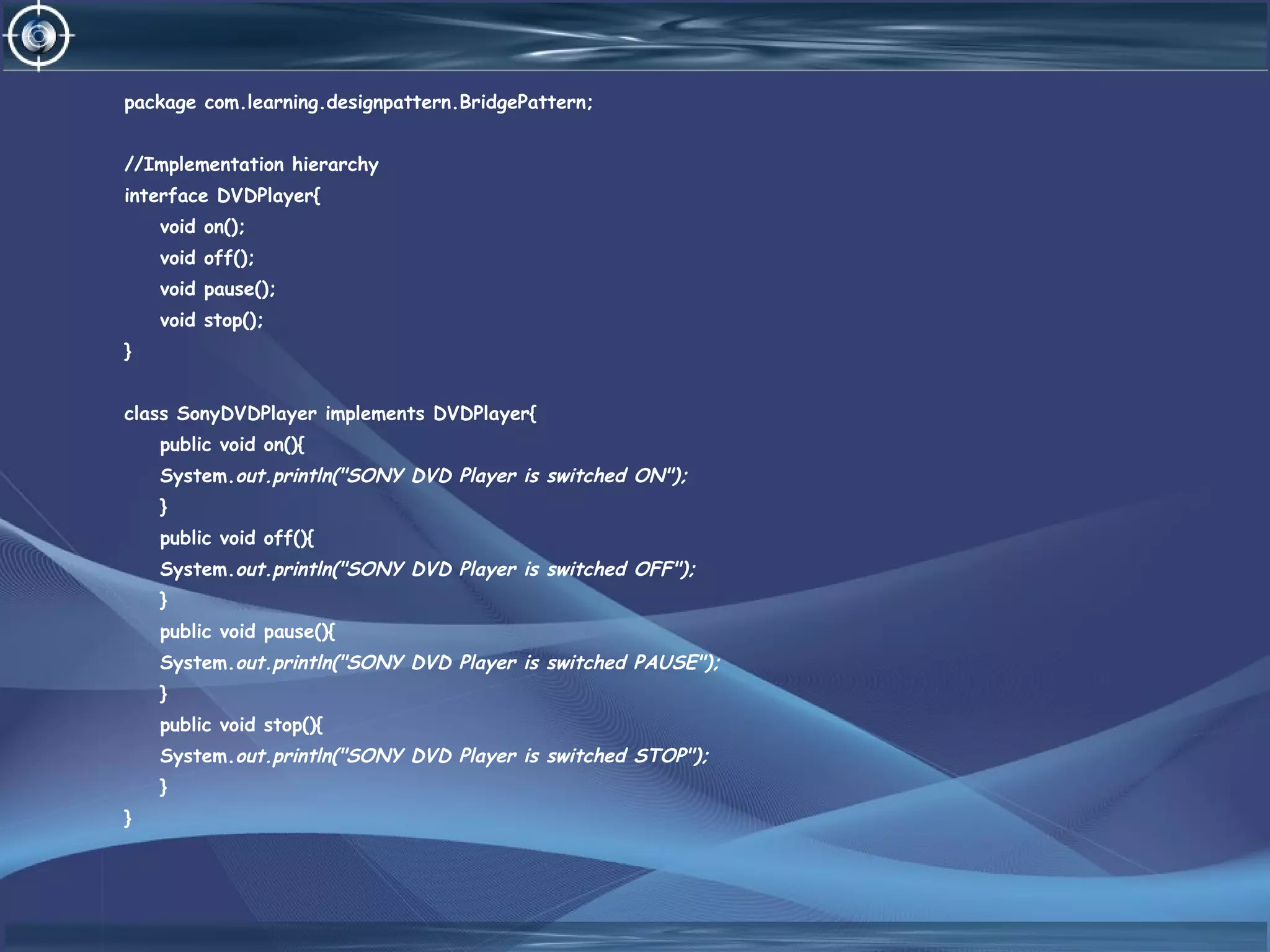 package com.learning.designpattern.BridgePattern;
//Implementation hierarchy
interface DVDPlayer{
void on();
void off();
void pause();
void stop();
}
class SonyDVDPlayer implements DVDPlayer{
public void on(){
System.out.println("SONY DVD Player is switched ON");
}
public void off(){
System.out.println("SONY DVD Player is switched OFF");
}
public void pause(){
System.out.println("SONY DVD Player is switched PAUSE");
}
public void stop(){
System.out.println("SONY DVD Player is switched STOP");
}
}
 