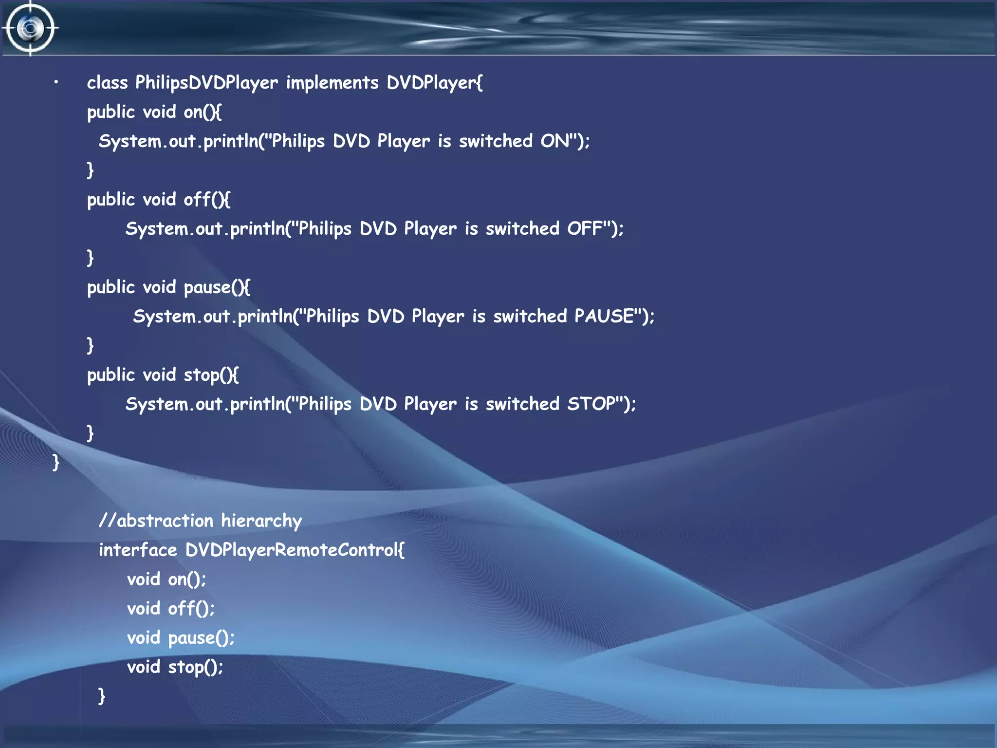 • class PhilipsDVDPlayer implements DVDPlayer{
public void on(){
System.out.println("Philips DVD Player is switched ON");
}
public void off(){
System.out.println("Philips DVD Player is switched OFF");
}
public void pause(){
System.out.println("Philips DVD Player is switched PAUSE");
}
public void stop(){
System.out.println("Philips DVD Player is switched STOP");
}
}
//abstraction hierarchy
interface DVDPlayerRemoteControl{
void on();
void off();
void pause();
void stop();
}
 