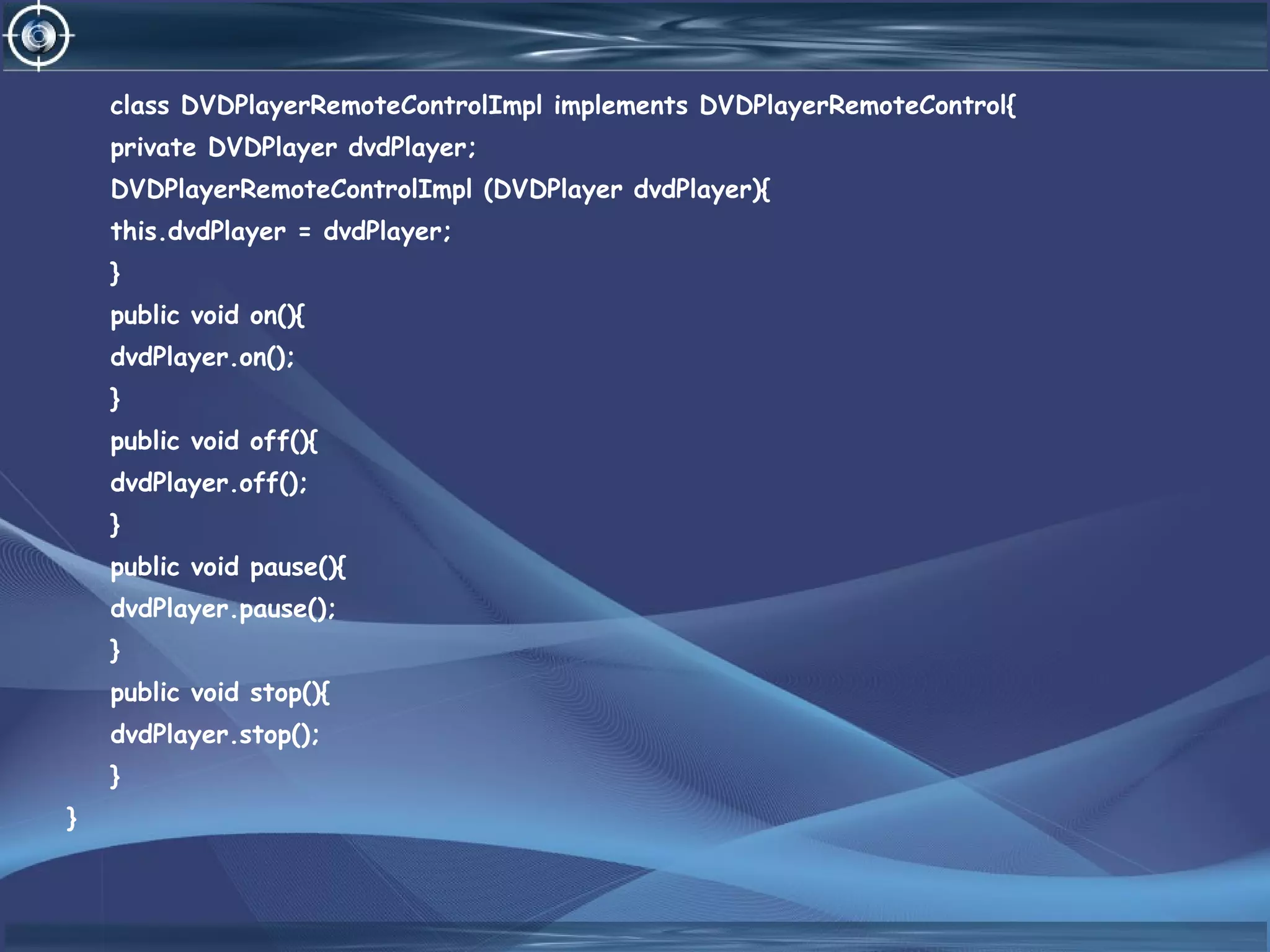 class DVDPlayerRemoteControlImpl implements DVDPlayerRemoteControl{
private DVDPlayer dvdPlayer;
DVDPlayerRemoteControlImpl (DVDPlayer dvdPlayer){
this.dvdPlayer = dvdPlayer;
}
public void on(){
dvdPlayer.on();
}
public void off(){
dvdPlayer.off();
}
public void pause(){
dvdPlayer.pause();
}
public void stop(){
dvdPlayer.stop();
}
}
 