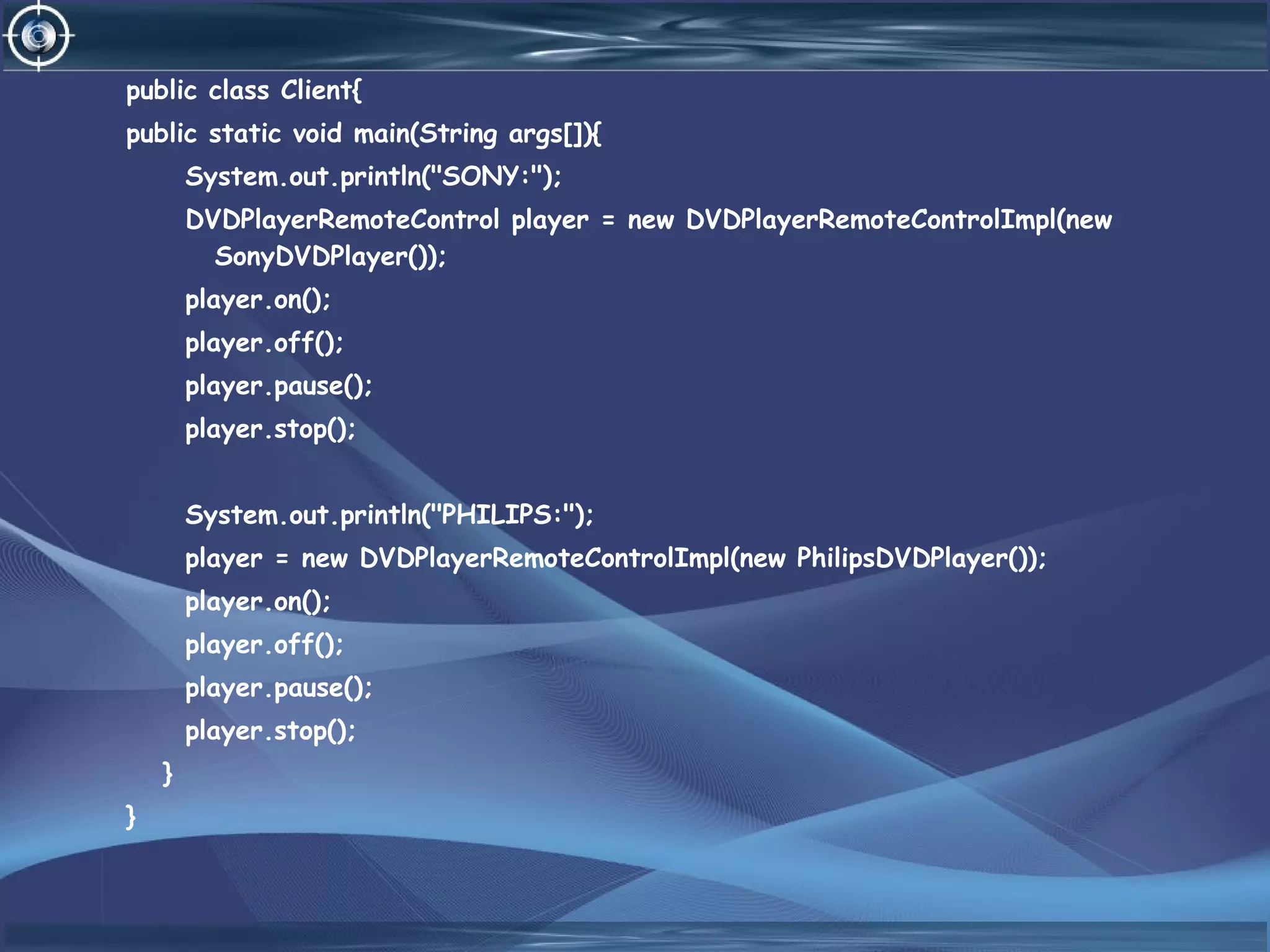 public class Client{
public static void main(String args[]){
System.out.println("SONY:");
DVDPlayerRemoteControl player = new DVDPlayerRemoteControlImpl(new
SonyDVDPlayer());
player.on();
player.off();
player.pause();
player.stop();
System.out.println("PHILIPS:");
player = new DVDPlayerRemoteControlImpl(new PhilipsDVDPlayer());
player.on();
player.off();
player.pause();
player.stop();
}
}
 