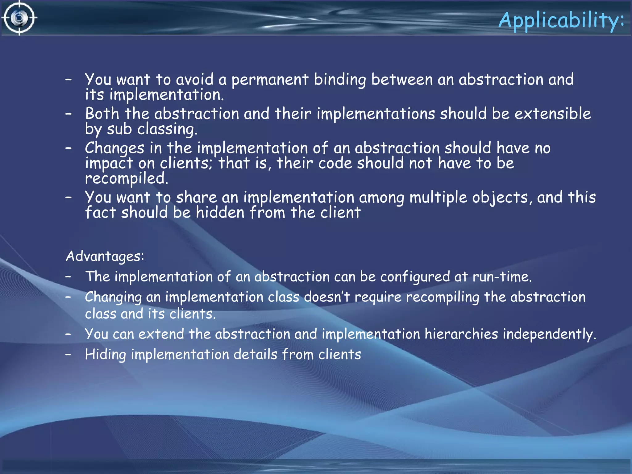 Applicability:
– You want to avoid a permanent binding between an abstraction and
its implementation.
– Both the abstraction and their implementations should be extensible
by sub classing.
– Changes in the implementation of an abstraction should have no
impact on clients; that is, their code should not have to be
recompiled.
– You want to share an implementation among multiple objects, and this
fact should be hidden from the client
Advantages:
– The implementation of an abstraction can be configured at run-time.
– Changing an implementation class doesn’t require recompiling the abstraction
class and its clients.
– You can extend the abstraction and implementation hierarchies independently.
– Hiding implementation details from clients
 