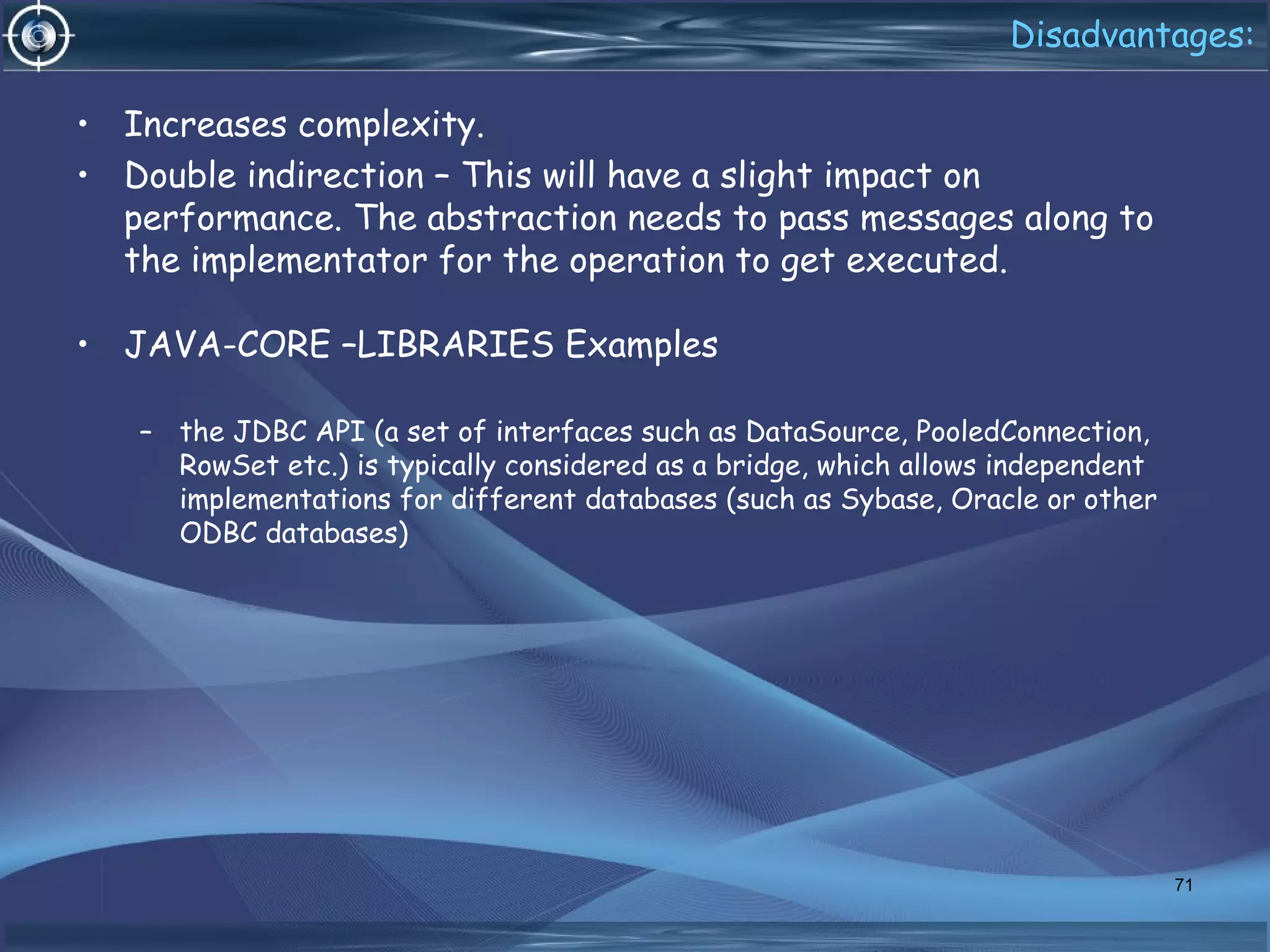 Disadvantages:
• Increases complexity.
• Double indirection – This will have a slight impact on
performance. The abstraction needs to pass messages along to
the implementator for the operation to get executed.
• JAVA-CORE –LIBRARIES Examples
– the JDBC API (a set of interfaces such as DataSource, PooledConnection,
RowSet etc.) is typically considered as a bridge, which allows independent
implementations for different databases (such as Sybase, Oracle or other
ODBC databases) 
71
 