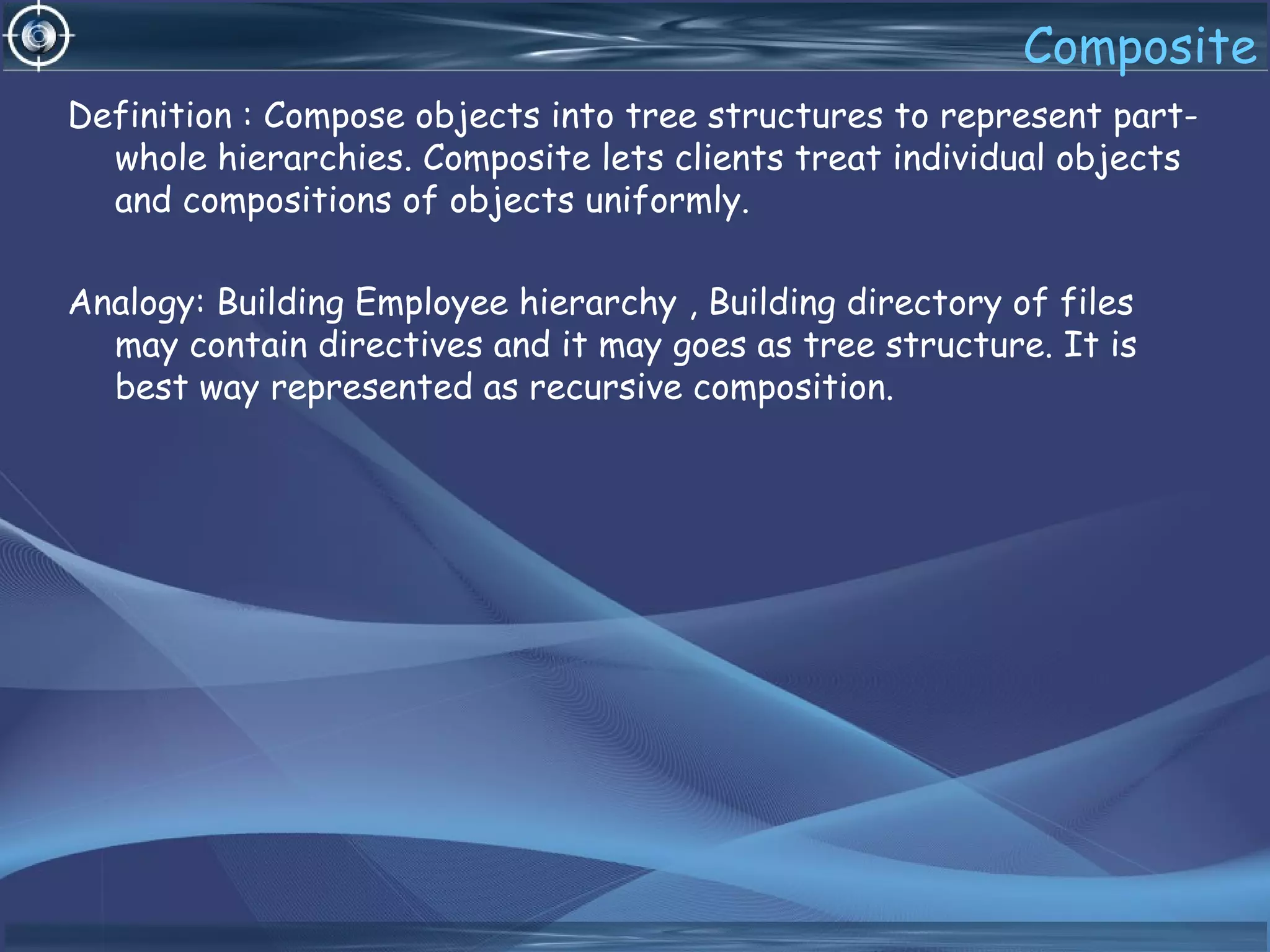 Composite
Definition : Compose objects into tree structures to represent part-
whole hierarchies. Composite lets clients treat individual objects
and compositions of objects uniformly.
Analogy: Building Employee hierarchy , Building directory of files
may contain directives and it may goes as tree structure. It is
best way represented as recursive composition.
 