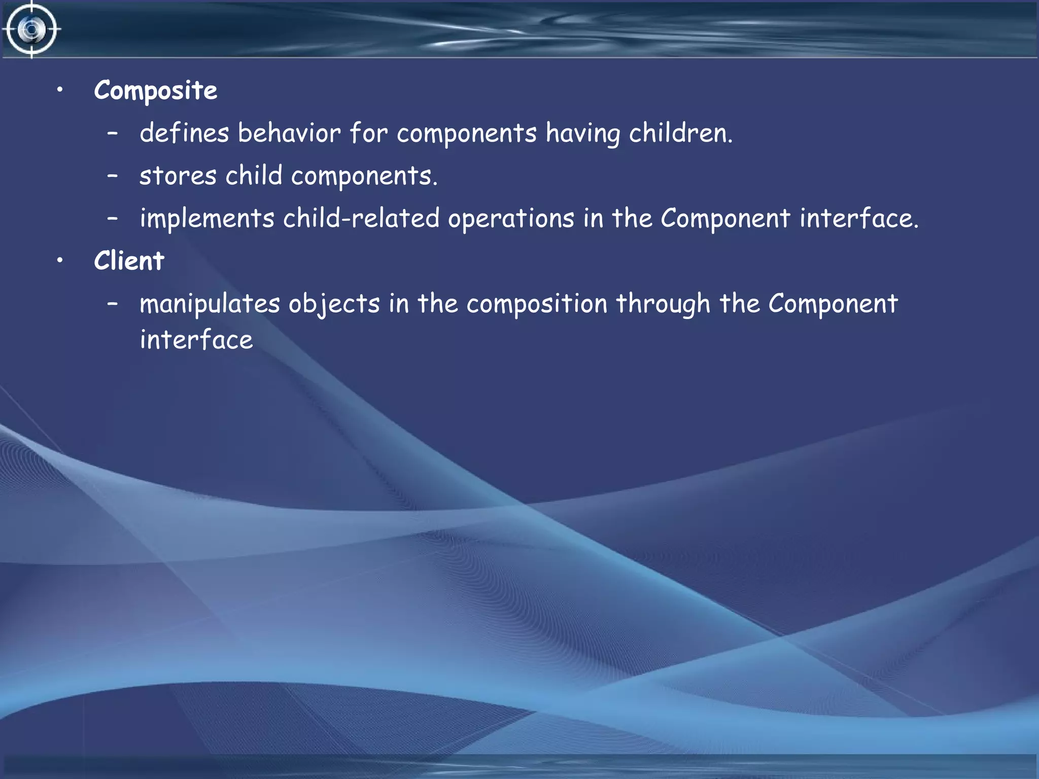 • Composite
– defines behavior for components having children.
– stores child components.
– implements child-related operations in the Component interface.
• Client
– manipulates objects in the composition through the Component
interface
 
