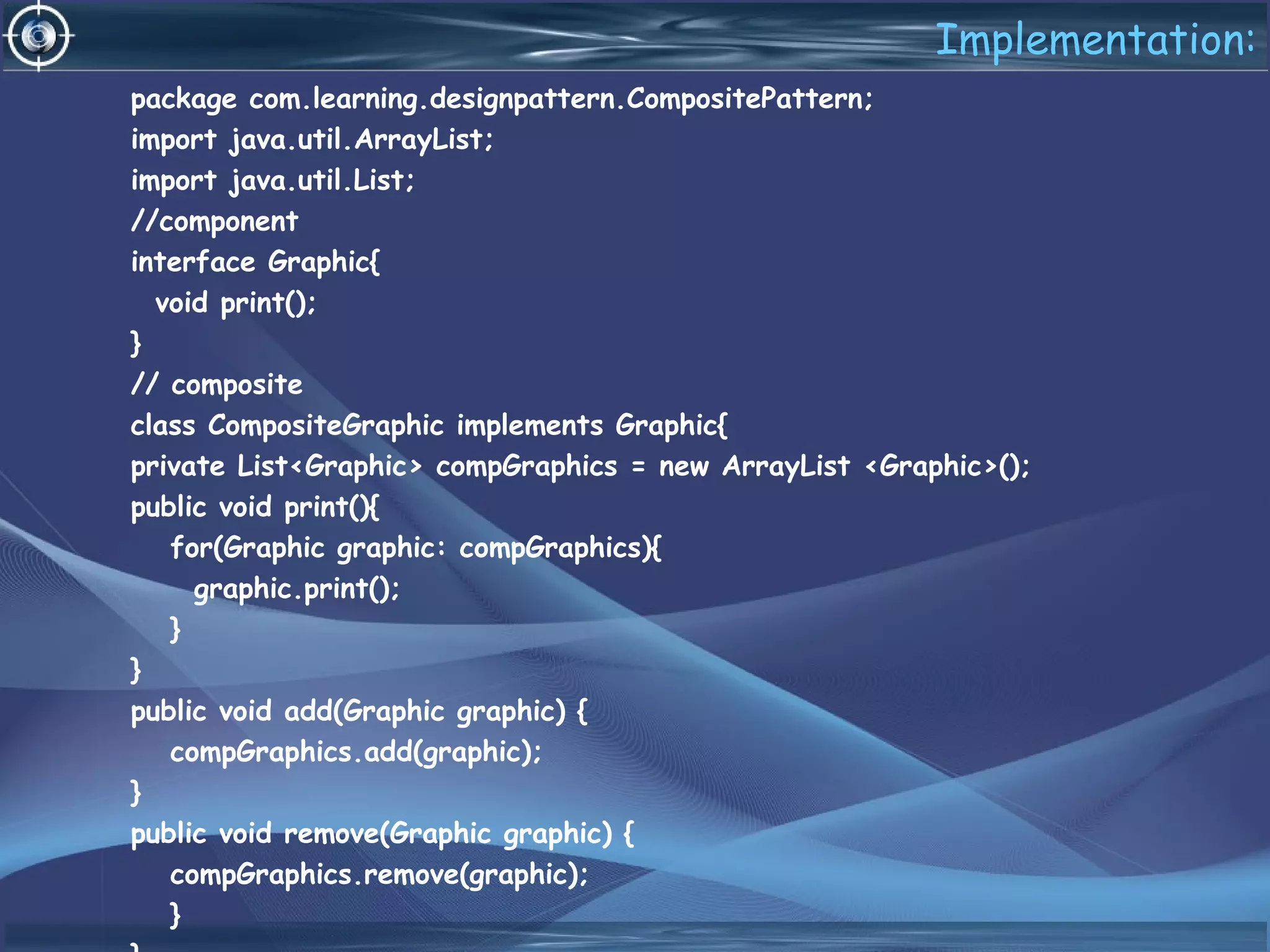Implementation:
package com.learning.designpattern.CompositePattern;
import java.util.ArrayList;
import java.util.List;
//component
interface Graphic{
void print();
}
// composite
class CompositeGraphic implements Graphic{
private List<Graphic> compGraphics = new ArrayList <Graphic>();
public void print(){
for(Graphic graphic: compGraphics){
graphic.print();
}
}
public void add(Graphic graphic) {
compGraphics.add(graphic);
}
public void remove(Graphic graphic) {
compGraphics.remove(graphic);
}
 