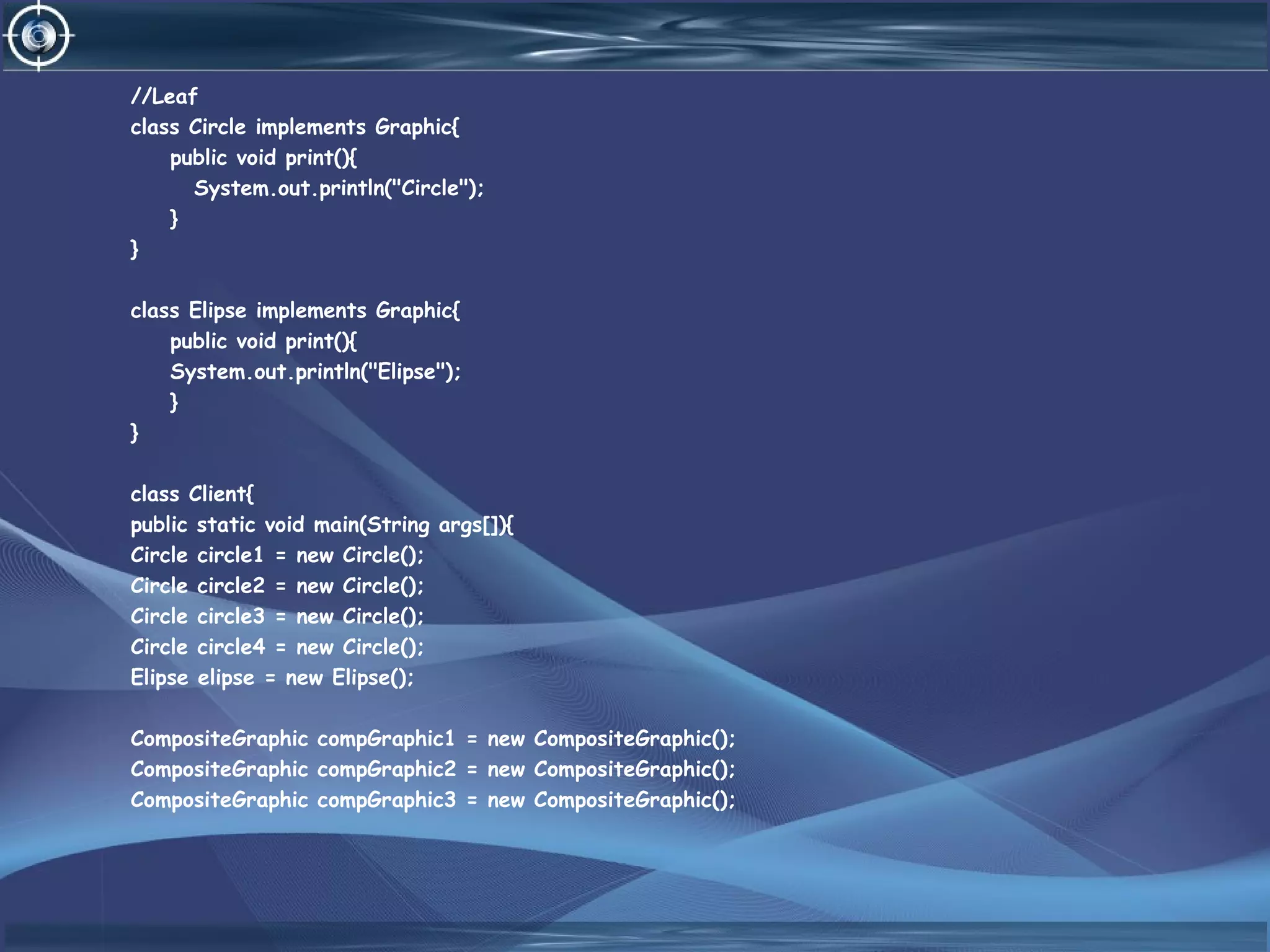 //Leaf
class Circle implements Graphic{
public void print(){
System.out.println("Circle");
}
}
class Elipse implements Graphic{
public void print(){
System.out.println("Elipse");
}
}
class Client{
public static void main(String args[]){
Circle circle1 = new Circle();
Circle circle2 = new Circle();
Circle circle3 = new Circle();
Circle circle4 = new Circle();
Elipse elipse = new Elipse();
CompositeGraphic compGraphic1 = new CompositeGraphic();
CompositeGraphic compGraphic2 = new CompositeGraphic();
CompositeGraphic compGraphic3 = new CompositeGraphic();
 