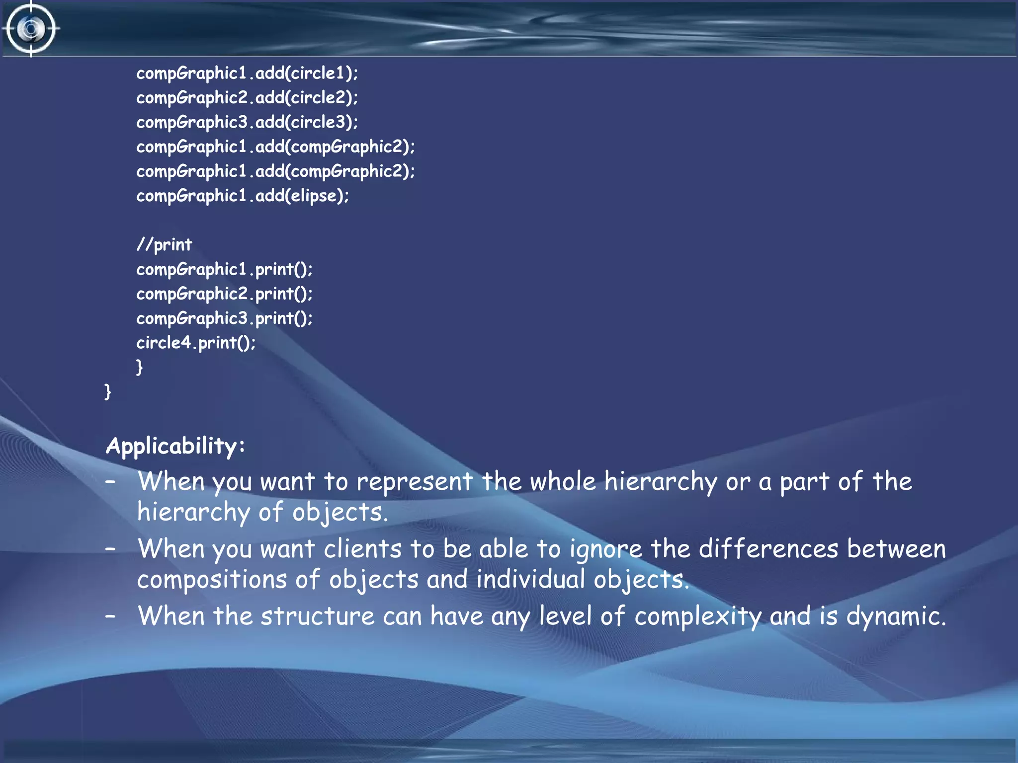 compGraphic1.add(circle1);
compGraphic2.add(circle2);
compGraphic3.add(circle3);
compGraphic1.add(compGraphic2);
compGraphic1.add(compGraphic2);
compGraphic1.add(elipse);
//print
compGraphic1.print();
compGraphic2.print();
compGraphic3.print();
circle4.print();
}
}
Applicability:
– When you want to represent the whole hierarchy or a part of the
hierarchy of objects.
– When you want clients to be able to ignore the differences between
compositions of objects and individual objects.
– When the structure can have any level of complexity and is dynamic.
 
