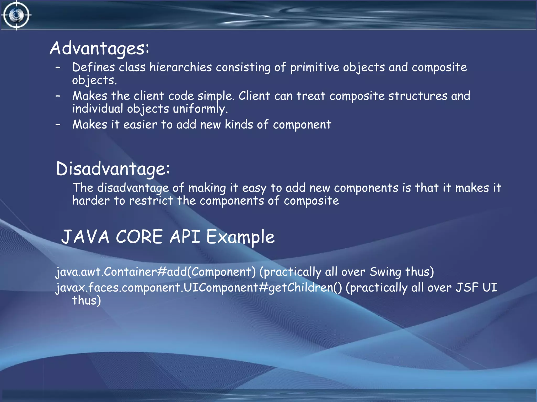 Advantages:
– Defines class hierarchies consisting of primitive objects and composite
objects.
– Makes the client code simple. Client can treat composite structures and
individual objects uniformly.
– Makes it easier to add new kinds of component
Disadvantage:
The disadvantage of making it easy to add new components is that it makes it
harder to restrict the components of composite
JAVA CORE API Example
java.awt.Container#add(Component) (practically all over Swing thus)
javax.faces.component.UIComponent#getChildren() (practically all over JSF UI
thus)
 