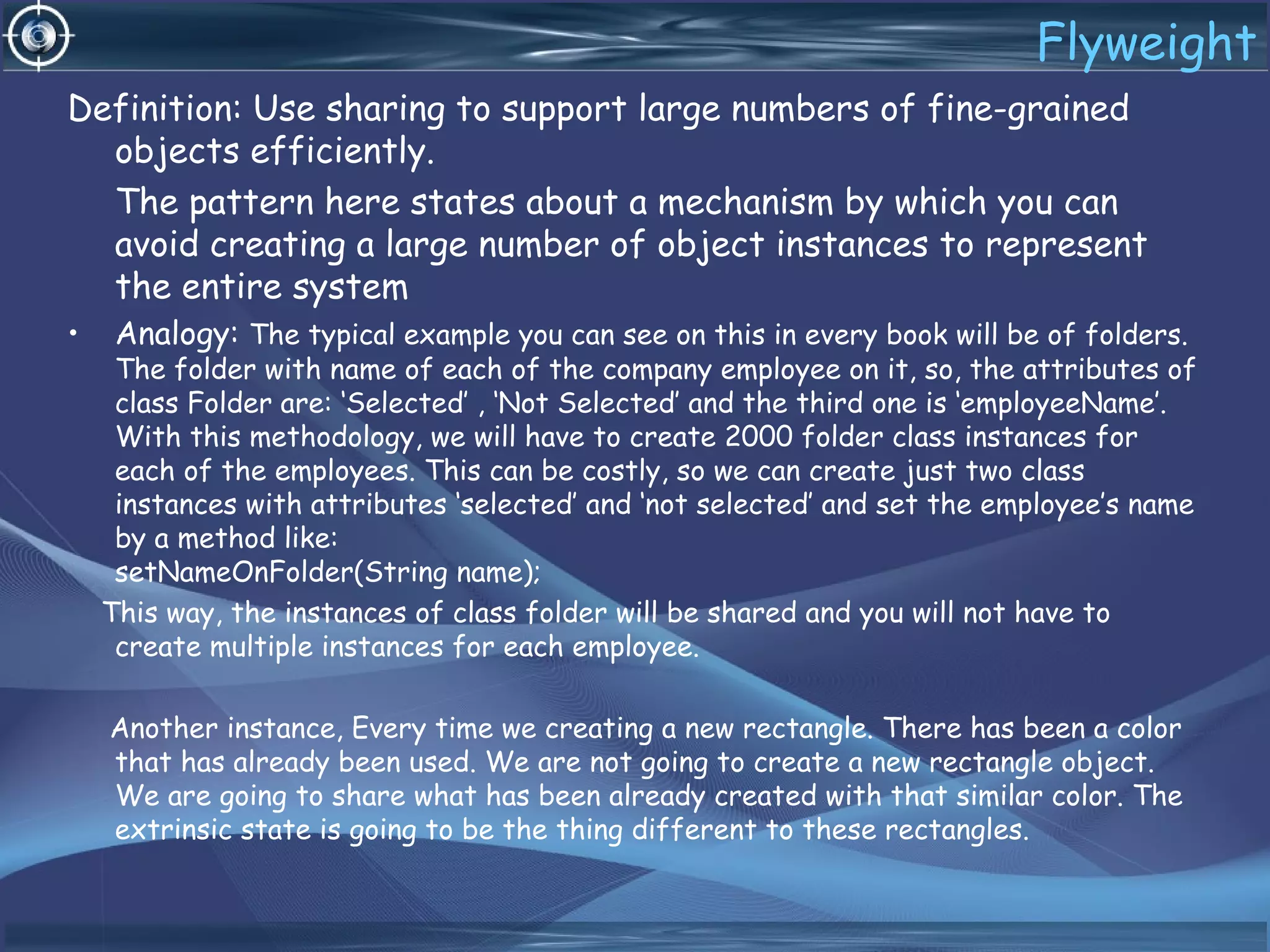 Flyweight
Definition: Use sharing to support large numbers of fine-grained
objects efficiently.
The pattern here states about a mechanism by which you can
avoid creating a large number of object instances to represent
the entire system
• Analogy: The typical example you can see on this in every book will be of folders.
The folder with name of each of the company employee on it, so, the attributes of
class Folder are: ‘Selected’ , ‘Not Selected’ and the third one is ‘employeeName’.
With this methodology, we will have to create 2000 folder class instances for
each of the employees. This can be costly, so we can create just two class
instances with attributes ‘selected’ and ‘not selected’ and set the employee’s name
by a method like:
setNameOnFolder(String name);
This way, the instances of class folder will be shared and you will not have to
create multiple instances for each employee.
Another instance, Every time we creating a new rectangle. There has been a color
that has already been used. We are not going to create a new rectangle object.
We are going to share what has been already created with that similar color. The
extrinsic state is going to be the thing different to these rectangles.
 