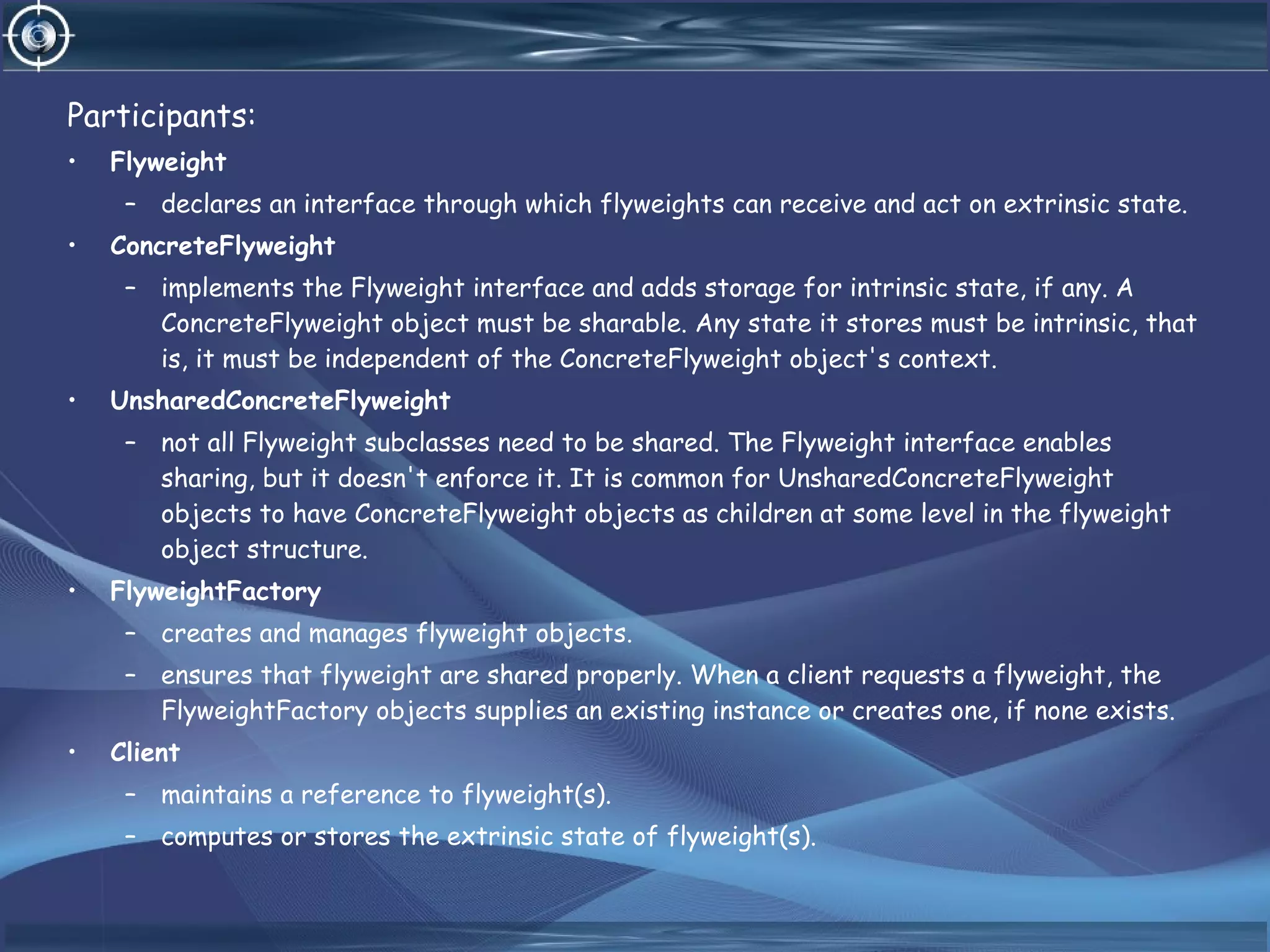 Participants:
• Flyweight
– declares an interface through which flyweights can receive and act on extrinsic state.
• ConcreteFlyweight
– implements the Flyweight interface and adds storage for intrinsic state, if any. A
ConcreteFlyweight object must be sharable. Any state it stores must be intrinsic, that
is, it must be independent of the ConcreteFlyweight object's context.
• UnsharedConcreteFlyweight
– not all Flyweight subclasses need to be shared. The Flyweight interface enables
sharing, but it doesn't enforce it. It is common for UnsharedConcreteFlyweight
objects to have ConcreteFlyweight objects as children at some level in the flyweight
object structure.
• FlyweightFactory
– creates and manages flyweight objects.
– ensures that flyweight are shared properly. When a client requests a flyweight, the
FlyweightFactory objects supplies an existing instance or creates one, if none exists.
• Client
– maintains a reference to flyweight(s).
– computes or stores the extrinsic state of flyweight(s).
 