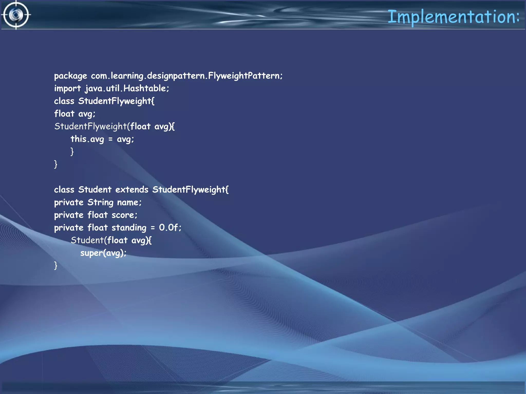 Implementation:
package com.learning.designpattern.FlyweightPattern;
import java.util.Hashtable;
class StudentFlyweight{
float avg;
StudentFlyweight(float avg){
this.avg = avg;
}
}
class Student extends StudentFlyweight{
private String name;
private float score;
private float standing = 0.0f;
Student(float avg){
super(avg);
}
 