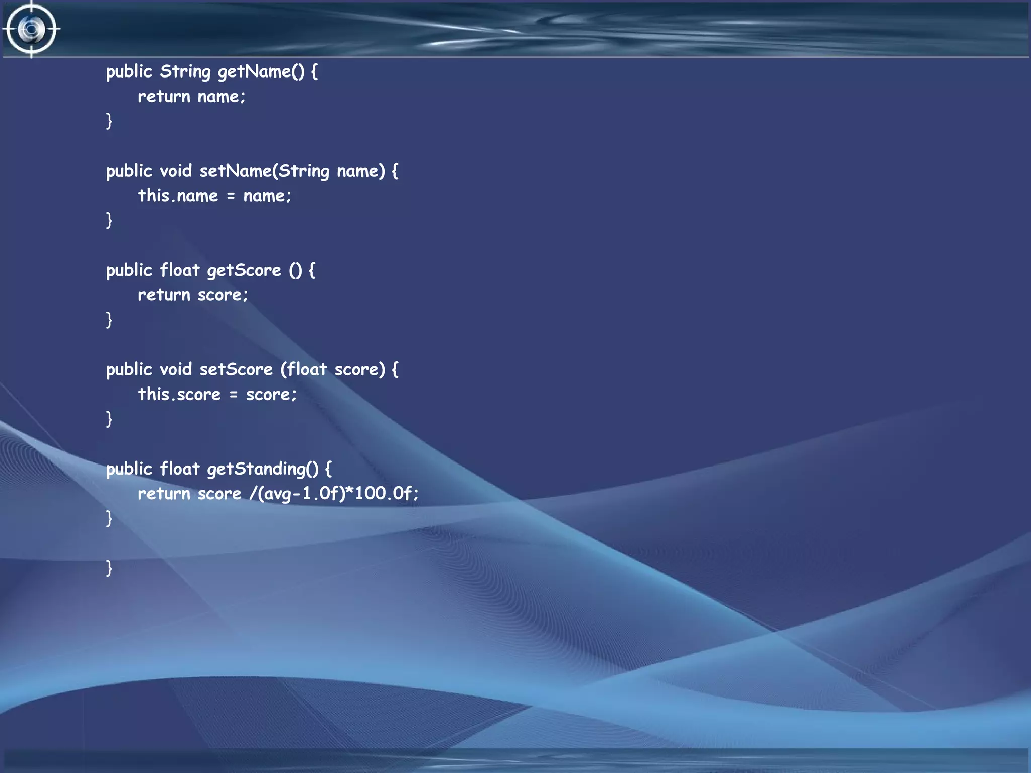 public String getName() {
return name;
}
public void setName(String name) {
this.name = name;
}
public float getScore () {
return score;
}
public void setScore (float score) {
this.score = score;
}
public float getStanding() {
return score /(avg-1.0f)*100.0f;
}
}
 