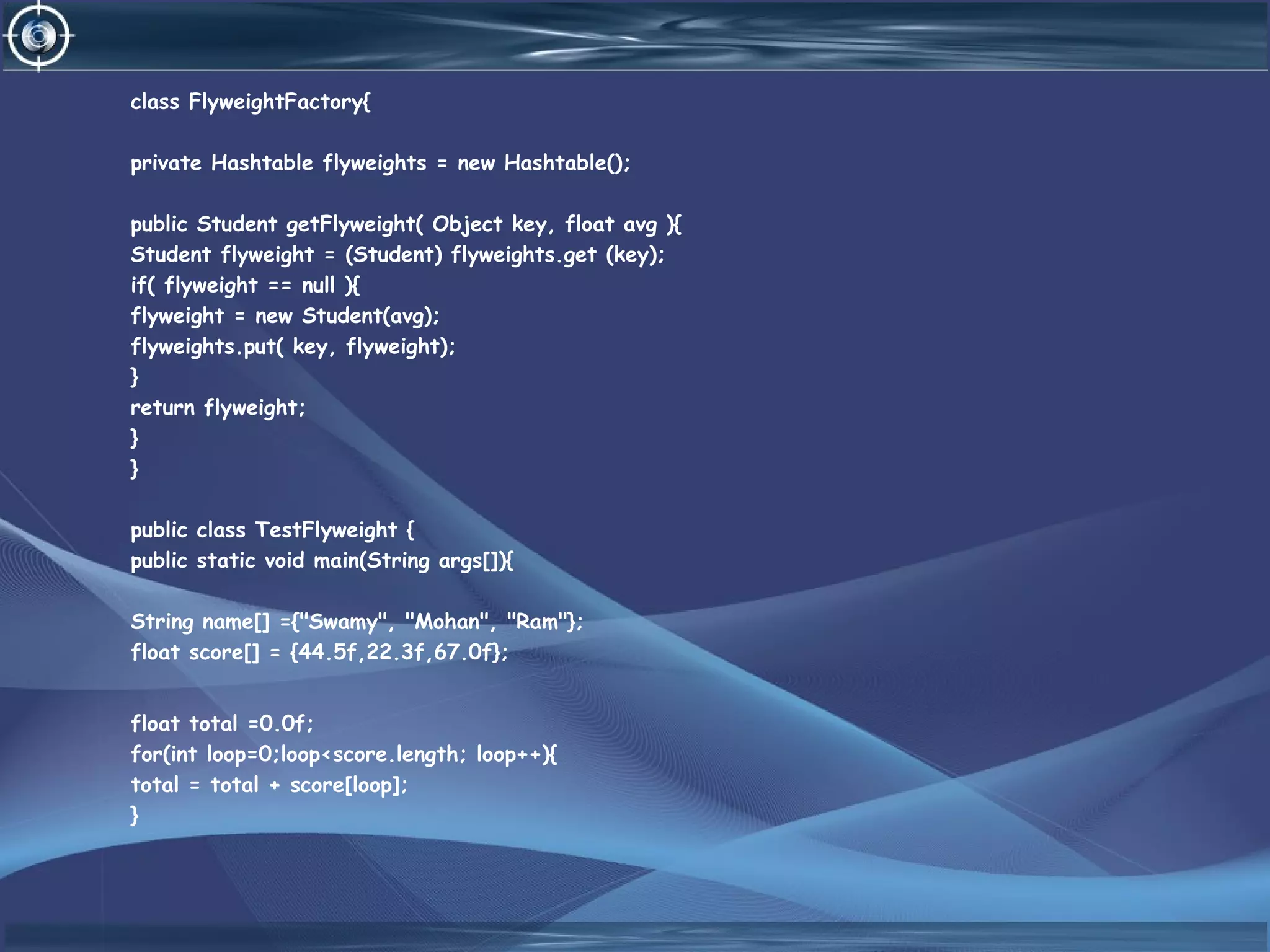 class FlyweightFactory{
private Hashtable flyweights = new Hashtable();
public Student getFlyweight( Object key, float avg ){
Student flyweight = (Student) flyweights.get (key);
if( flyweight == null ){
flyweight = new Student(avg);
flyweights.put( key, flyweight);
}
return flyweight;
}
}
public class TestFlyweight {
public static void main(String args[]){
String name[] ={"Swamy", "Mohan", "Ram"};
float score[] = {44.5f,22.3f,67.0f};
float total =0.0f;
for(int loop=0;loop<score.length; loop++){
total = total + score[loop];
}
 