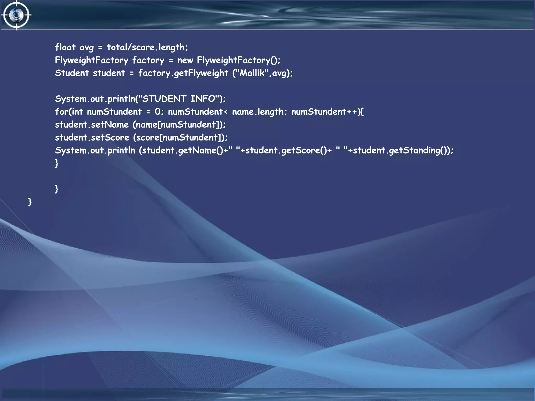 float avg = total/score.length;
FlyweightFactory factory = new FlyweightFactory();
Student student = factory.getFlyweight ("Mallik",avg);
System.out.println("STUDENT INFO");
for(int numStundent = 0; numStundent< name.length; numStundent++){
student.setName (name[numStundent]);
student.setScore (score[numStundent]);
System.out.println (student.getName()+" "+student.getScore()+ " "+student.getStanding());
}
}
}
 