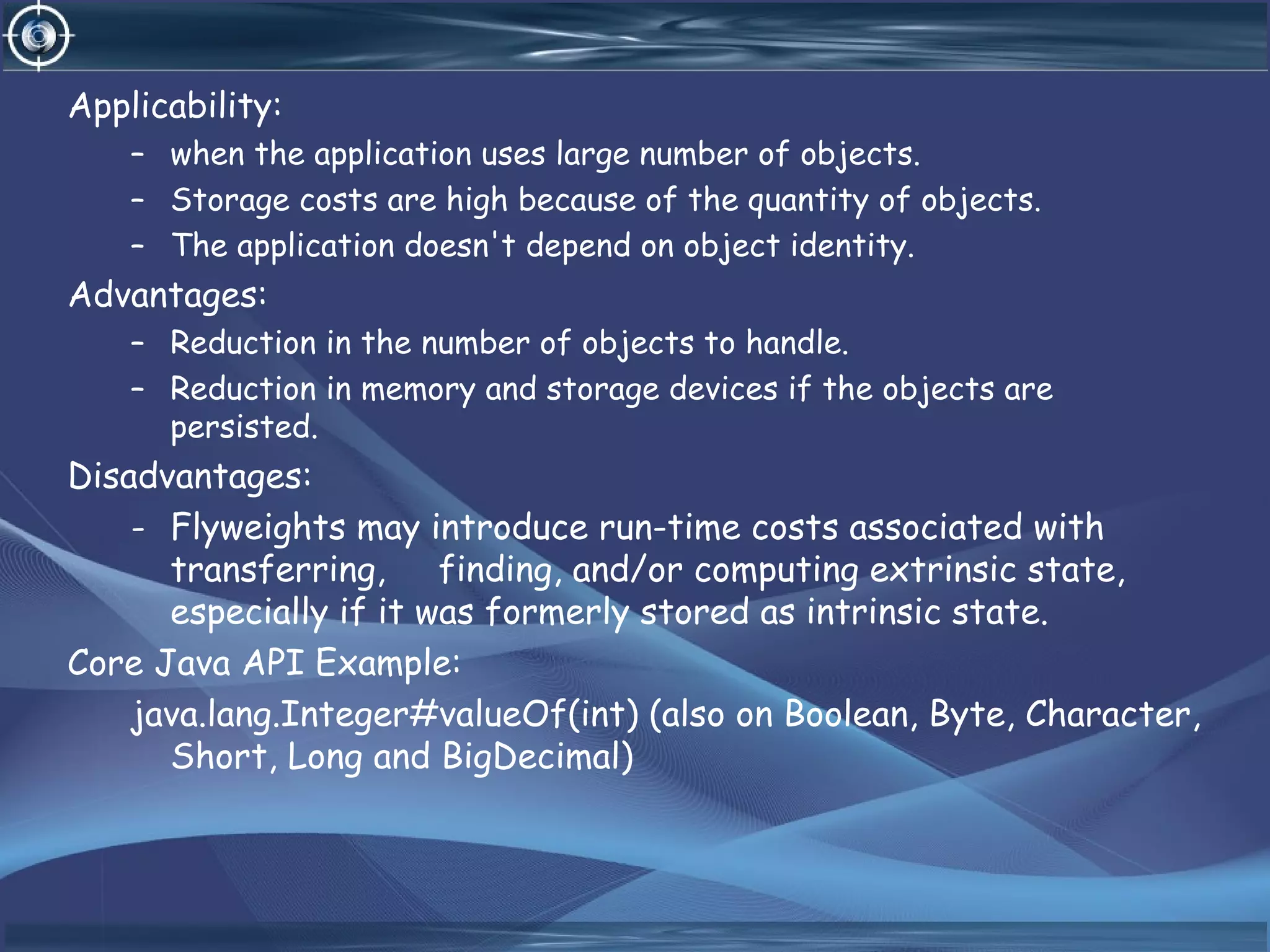 Applicability:
– when the application uses large number of objects.
– Storage costs are high because of the quantity of objects.
– The application doesn't depend on object identity.
Advantages:
– Reduction in the number of objects to handle.
– Reduction in memory and storage devices if the objects are
persisted.
Disadvantages:
- Flyweights may introduce run-time costs associated with
transferring, finding, and/or computing extrinsic state,
especially if it was formerly stored as intrinsic state.
Core Java API Example:
java.lang.Integer#valueOf(int) (also on Boolean, Byte, Character,
Short, Long and BigDecimal)
 