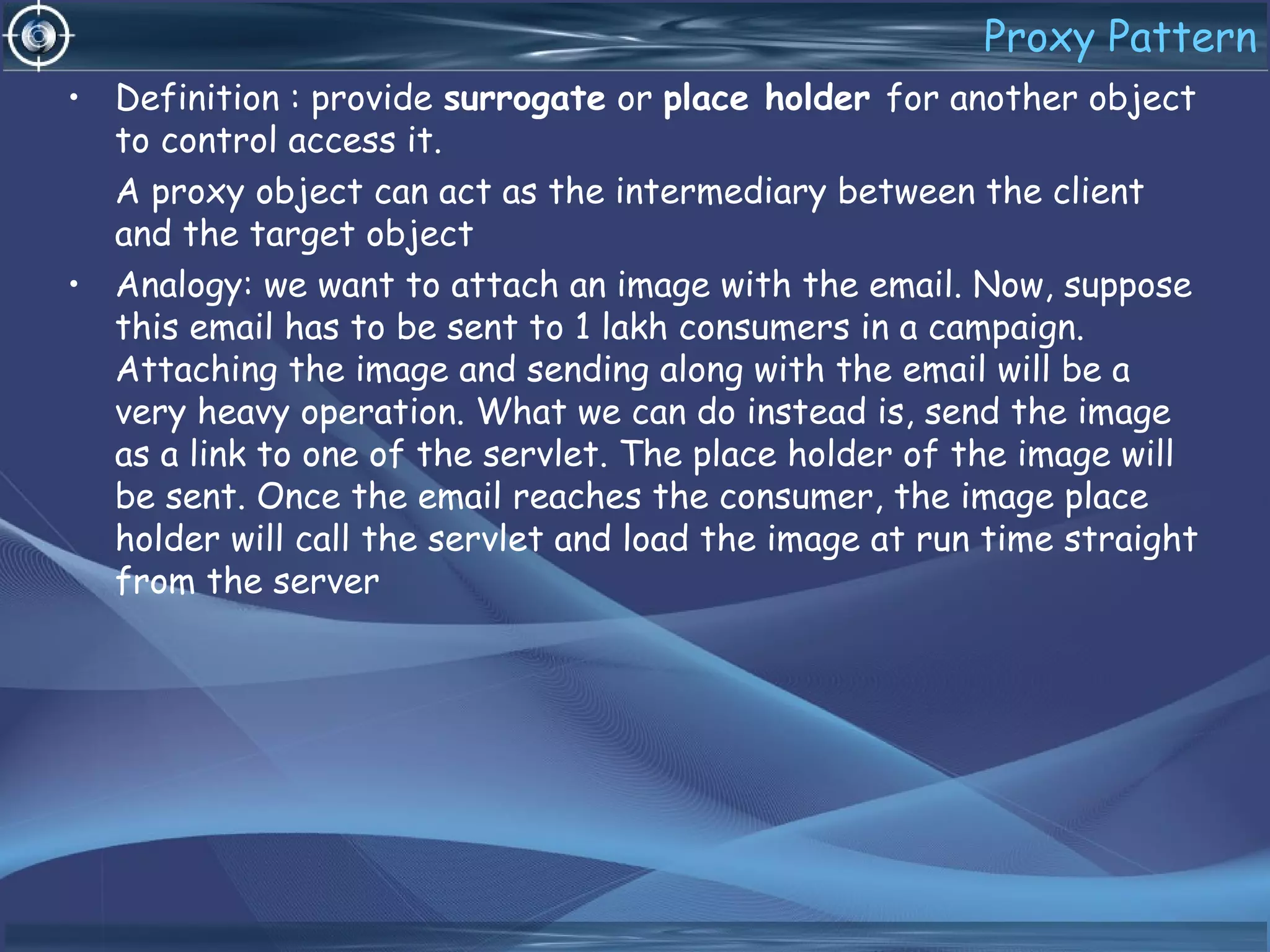 Proxy Pattern
• Definition : provide surrogate or place holder for another object
to control access it.
A proxy object can act as the intermediary between the client
and the target object
• Analogy: we want to attach an image with the email. Now, suppose
this email has to be sent to 1 lakh consumers in a campaign.
Attaching the image and sending along with the email will be a
very heavy operation. What we can do instead is, send the image
as a link to one of the servlet. The place holder of the image will
be sent. Once the email reaches the consumer, the image place
holder will call the servlet and load the image at run time straight
from the server
 