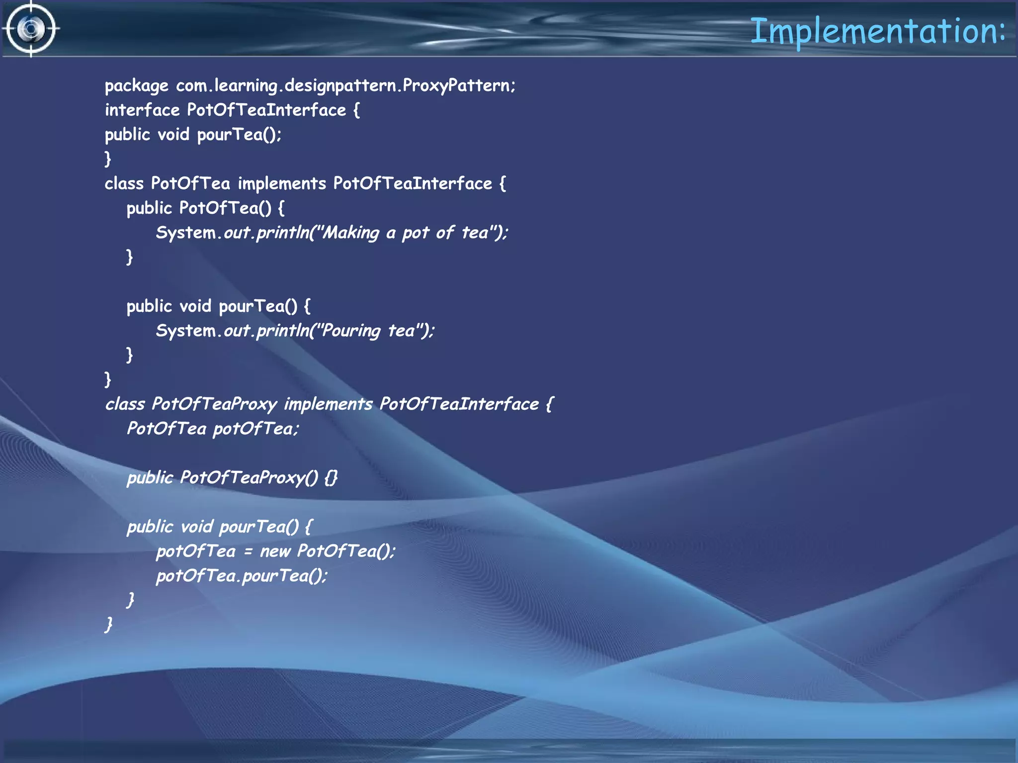 Implementation:
package com.learning.designpattern.ProxyPattern;
interface PotOfTeaInterface {
public void pourTea();
}
class PotOfTea implements PotOfTeaInterface {
public PotOfTea() {
System.out.println("Making a pot of tea");
}
public void pourTea() {
System.out.println("Pouring tea");
}
}
class PotOfTeaProxy implements PotOfTeaInterface {
PotOfTea potOfTea;
public PotOfTeaProxy() {}
public void pourTea() {
potOfTea = new PotOfTea();
potOfTea.pourTea();
}
}
 