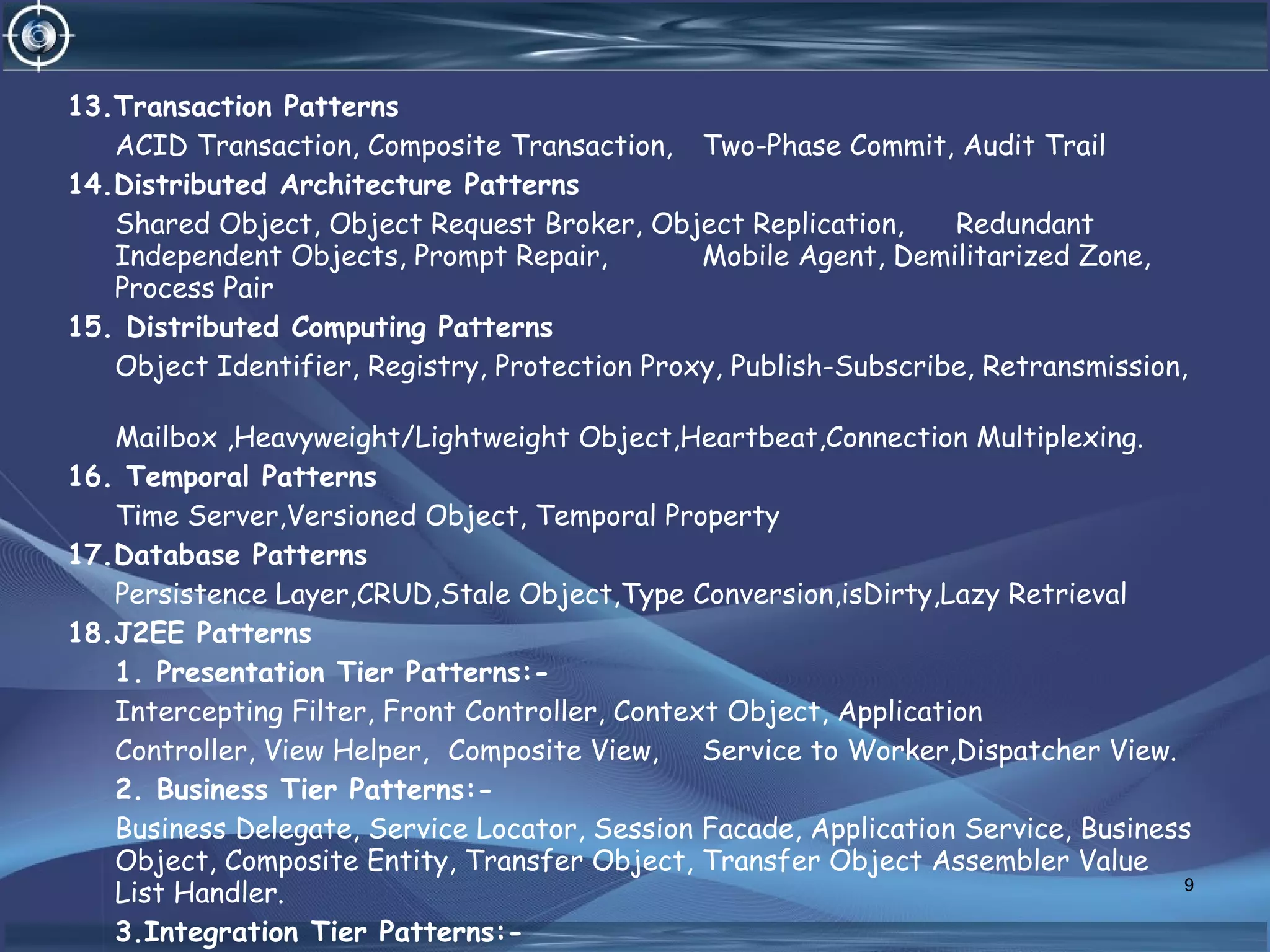 13.Transaction Patterns
ACID Transaction, Composite Transaction, Two-Phase Commit, Audit Trail
14.Distributed Architecture Patterns
Shared Object, Object Request Broker, Object Replication, Redundant
Independent Objects, Prompt Repair, Mobile Agent, Demilitarized Zone,
Process Pair
15. Distributed Computing Patterns
Object Identifier, Registry, Protection Proxy, Publish-Subscribe, Retransmission,
Mailbox ,Heavyweight/Lightweight Object,Heartbeat,Connection Multiplexing.
16. Temporal Patterns
Time Server,Versioned Object, Temporal Property
17.Database Patterns
Persistence Layer,CRUD,Stale Object,Type Conversion,isDirty,Lazy Retrieval
18.J2EE Patterns
1. Presentation Tier Patterns:-
Intercepting Filter, Front Controller, Context Object, Application
Controller, View Helper, Composite View, Service to Worker,Dispatcher View.
2. Business Tier Patterns:-
Business Delegate, Service Locator, Session Facade, Application Service, Business
Object, Composite Entity, Transfer Object, Transfer Object Assembler Value
List Handler.
3.Integration Tier Patterns:-
9
 