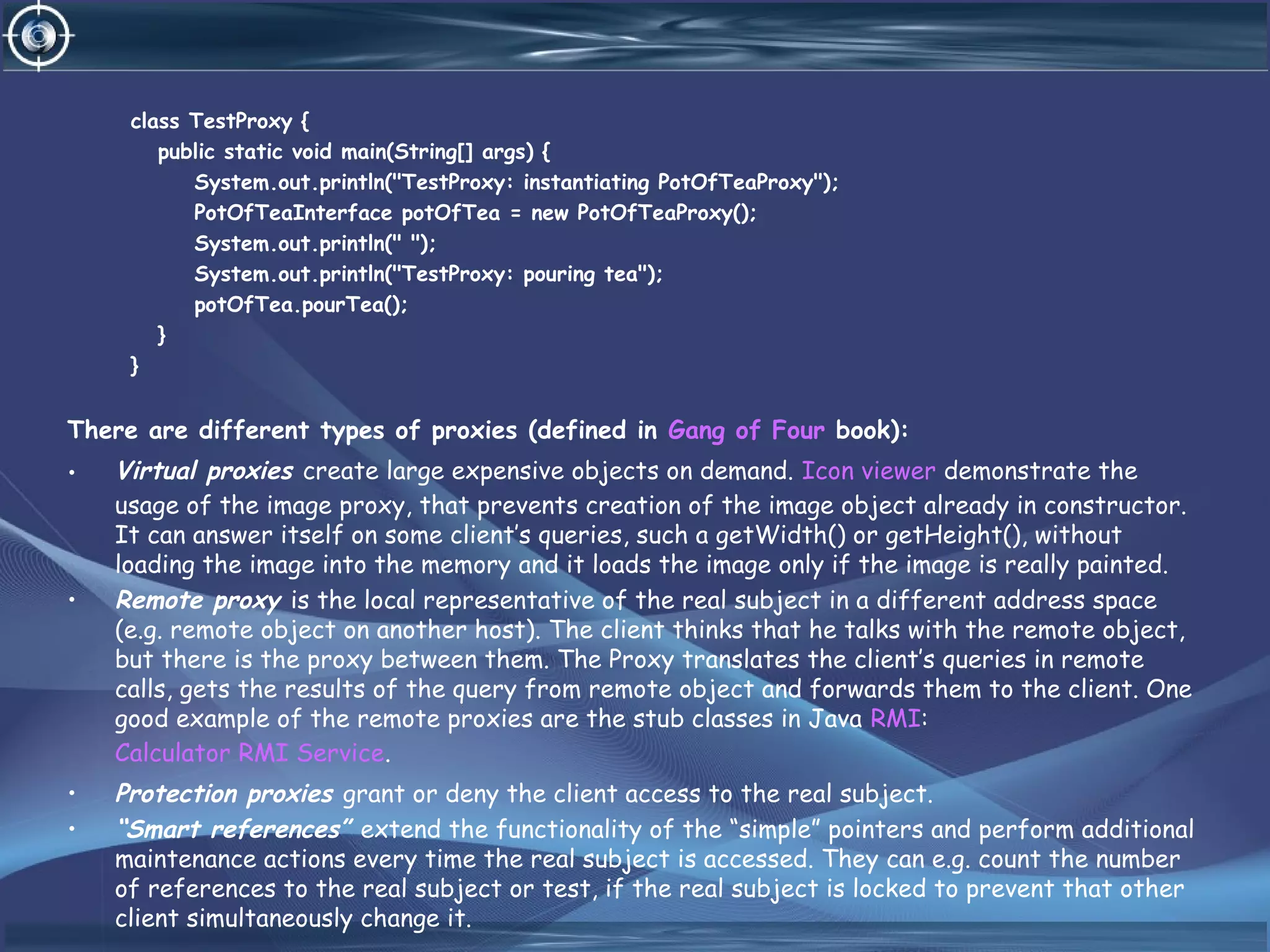 class TestProxy {
public static void main(String[] args) {
System.out.println("TestProxy: instantiating PotOfTeaProxy");
PotOfTeaInterface potOfTea = new PotOfTeaProxy();
System.out.println(" ");
System.out.println("TestProxy: pouring tea");
potOfTea.pourTea();
}
}
There are different types of proxies (defined in Gang of Four book):
• Virtual proxies create large expensive objects on demand. Icon viewer demonstrate the
usage of the image proxy, that prevents creation of the image object already in constructor.
It can answer itself on some client’s queries, such a getWidth() or getHeight(), without
loading the image into the memory and it loads the image only if the image is really painted.
• Remote proxy is the local representative of the real subject in a different address space
(e.g. remote object on another host). The client thinks that he talks with the remote object,
but there is the proxy between them. The Proxy translates the client’s queries in remote
calls, gets the results of the query from remote object and forwards them to the client. One
good example of the remote proxies are the stub classes in Java RMI:
Calculator RMI Service.
• Protection proxies grant or deny the client access to the real subject.
• “Smart references” extend the functionality of the “simple” pointers and perform additional
maintenance actions every time the real subject is accessed. They can e.g. count the number
of references to the real subject or test, if the real subject is locked to prevent that other
client simultaneously change it.
 
