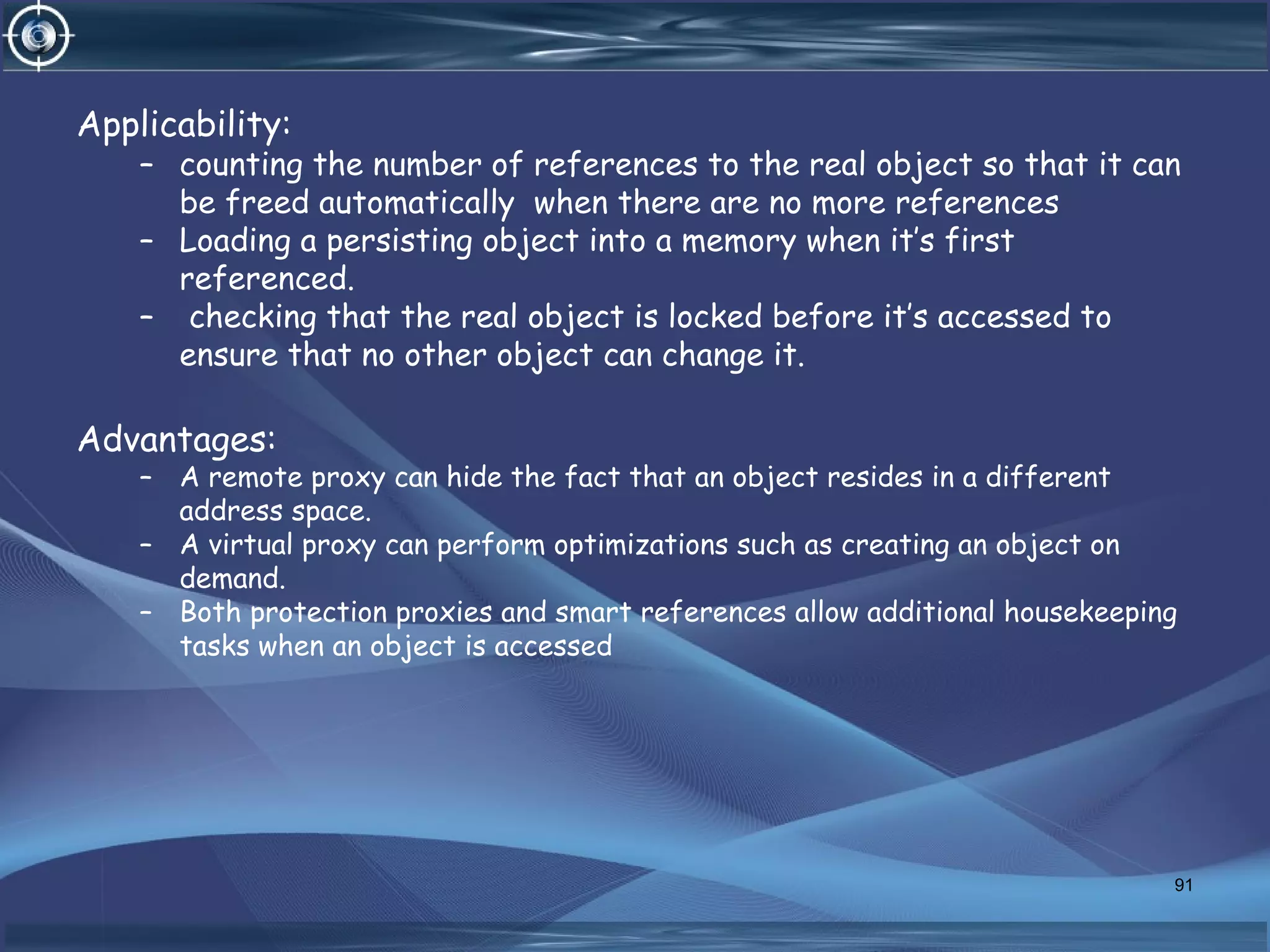 Applicability:
– counting the number of references to the real object so that it can
be freed automatically when there are no more references
– Loading a persisting object into a memory when it’s first
referenced.
– checking that the real object is locked before it’s accessed to
ensure that no other object can change it.
Advantages:
– A remote proxy can hide the fact that an object resides in a different
address space.
– A virtual proxy can perform optimizations such as creating an object on
demand.
– Both protection proxies and smart references allow additional housekeeping
tasks when an object is accessed
91
 