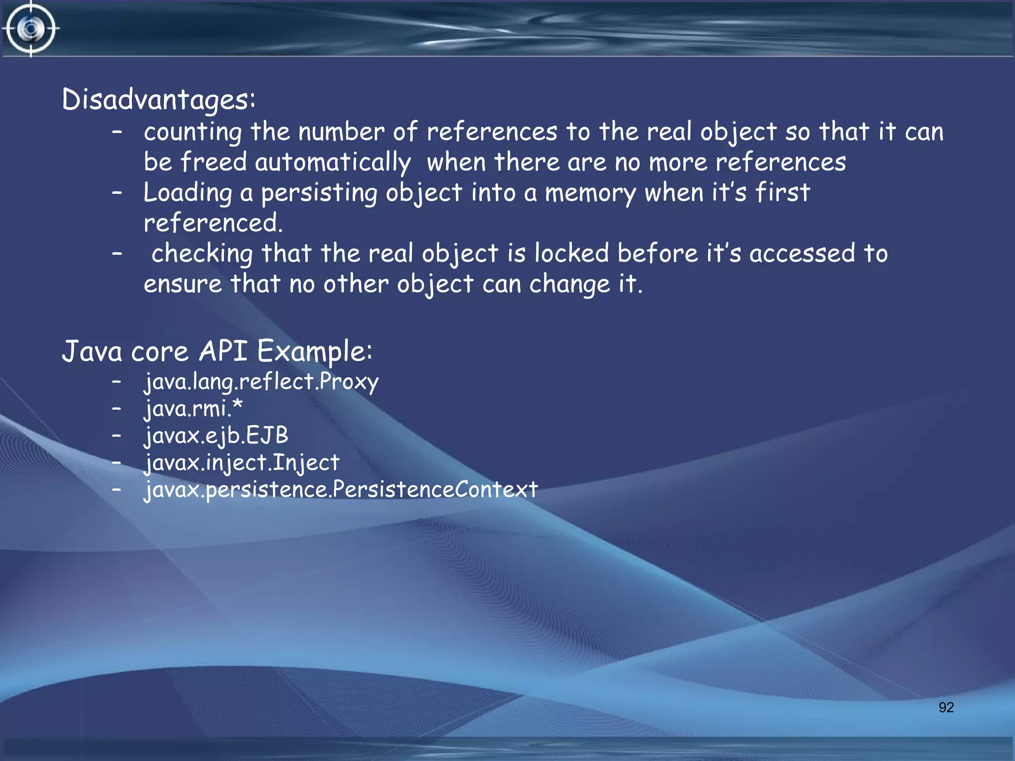 Disadvantages:
– counting the number of references to the real object so that it can
be freed automatically when there are no more references
– Loading a persisting object into a memory when it’s first
referenced.
– checking that the real object is locked before it’s accessed to
ensure that no other object can change it.
Java core API Example:
– java.lang.reflect.Proxy
– java.rmi.*
– javax.ejb.EJB
– javax.inject.Inject
– javax.persistence.PersistenceContext
92
 