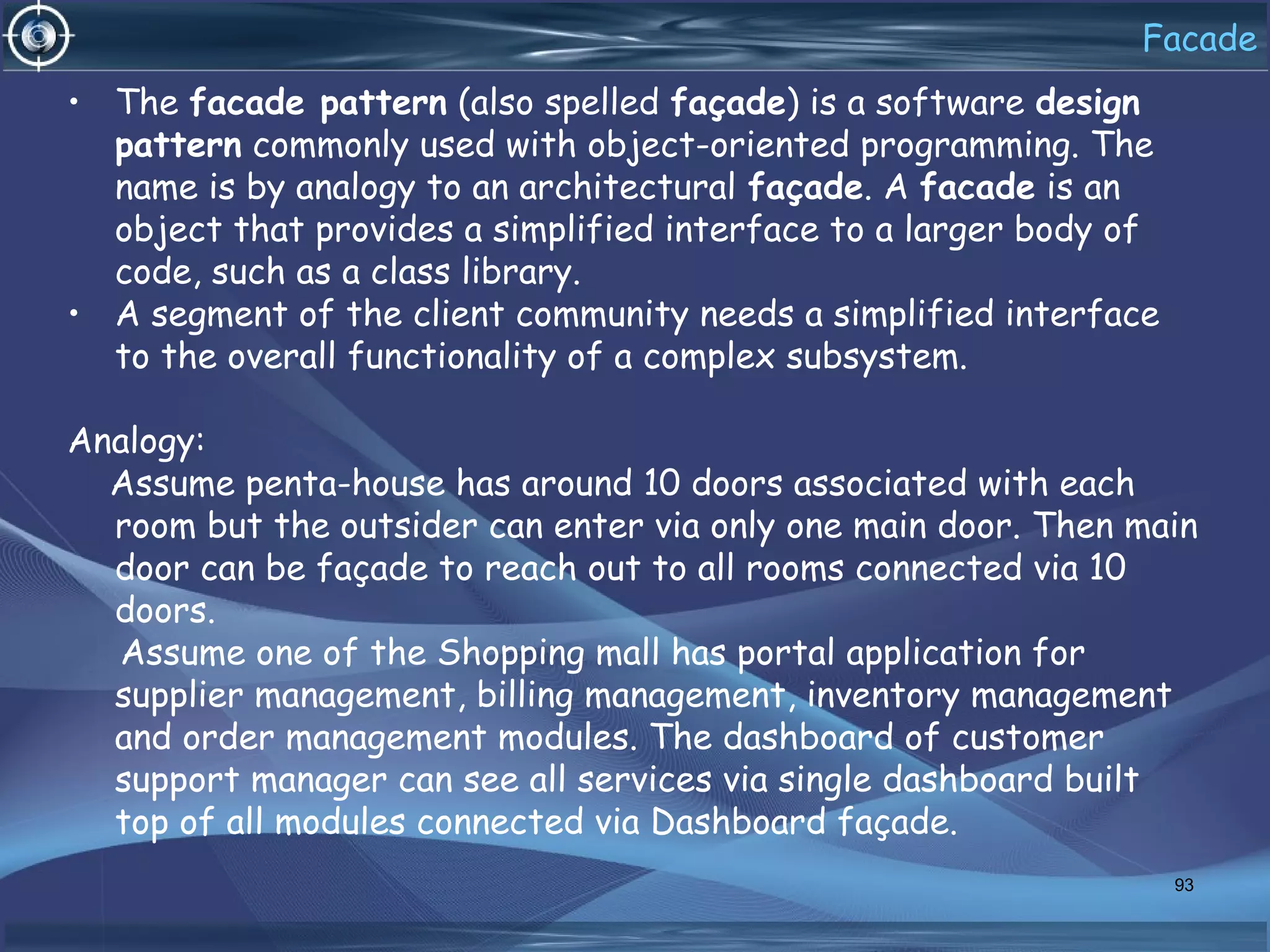 Facade
• The facade pattern (also spelled façade) is a software design
pattern commonly used with object-oriented programming. The
name is by analogy to an architectural façade. A facade is an
object that provides a simplified interface to a larger body of
code, such as a class library.
• A segment of the client community needs a simplified interface
to the overall functionality of a complex subsystem.
Analogy:
Assume penta-house has around 10 doors associated with each
room but the outsider can enter via only one main door. Then main
door can be façade to reach out to all rooms connected via 10
doors.
Assume one of the Shopping mall has portal application for
supplier management, billing management, inventory management
and order management modules. The dashboard of customer
support manager can see all services via single dashboard built
top of all modules connected via Dashboard façade.
93
 