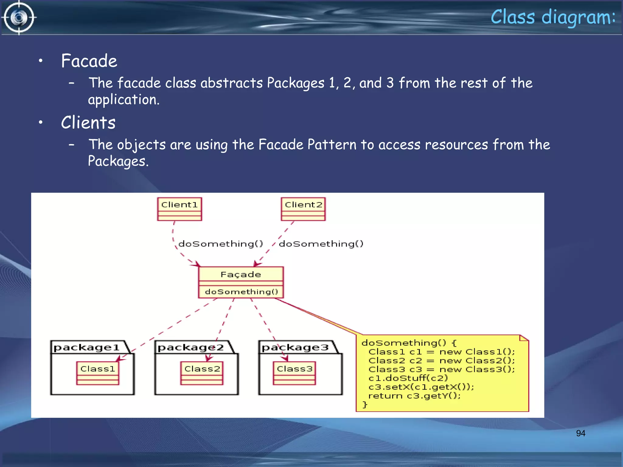 Class diagram:
94
• Facade
– The facade class abstracts Packages 1, 2, and 3 from the rest of the
application.
• Clients
– The objects are using the Facade Pattern to access resources from the
Packages.
 