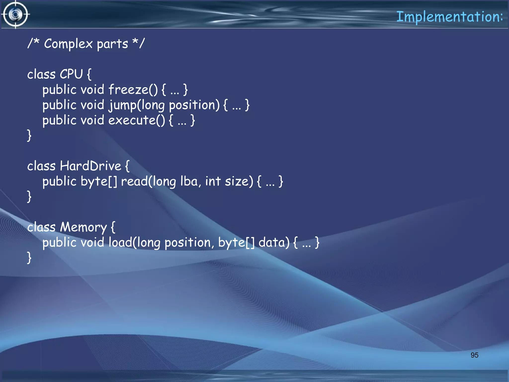 Implementation:
/* Complex parts */
class CPU {
public void freeze() { ... }
public void jump(long position) { ... }
public void execute() { ... }
}
class HardDrive {
public byte[] read(long lba, int size) { ... }
}
class Memory {
public void load(long position, byte[] data) { ... }
}
95
 