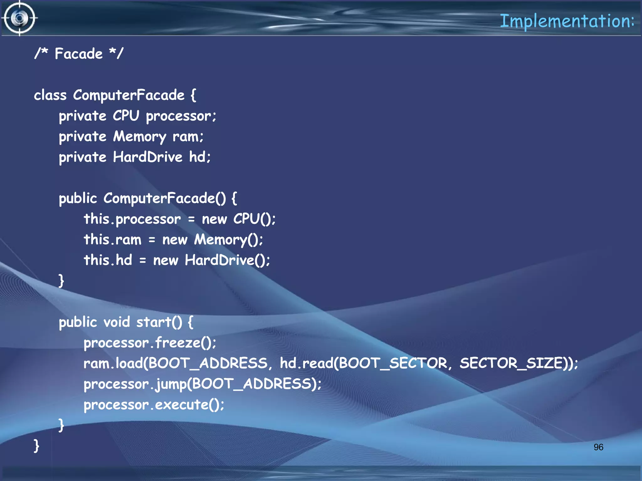 Implementation:
/* Facade */
class ComputerFacade {
private CPU processor;
private Memory ram;
private HardDrive hd;
public ComputerFacade() {
this.processor = new CPU();
this.ram = new Memory();
this.hd = new HardDrive();
}
public void start() {
processor.freeze();
ram.load(BOOT_ADDRESS, hd.read(BOOT_SECTOR, SECTOR_SIZE));
processor.jump(BOOT_ADDRESS);
processor.execute();
}
} 96
 