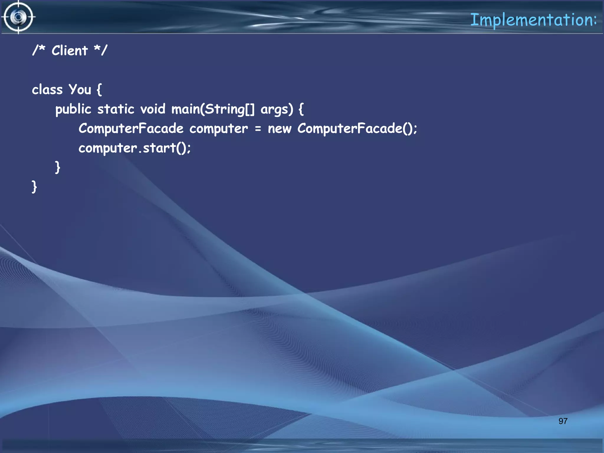 Implementation:
/* Client */
class You {
public static void main(String[] args) {
ComputerFacade computer = new ComputerFacade();
computer.start();
}
}
97
 