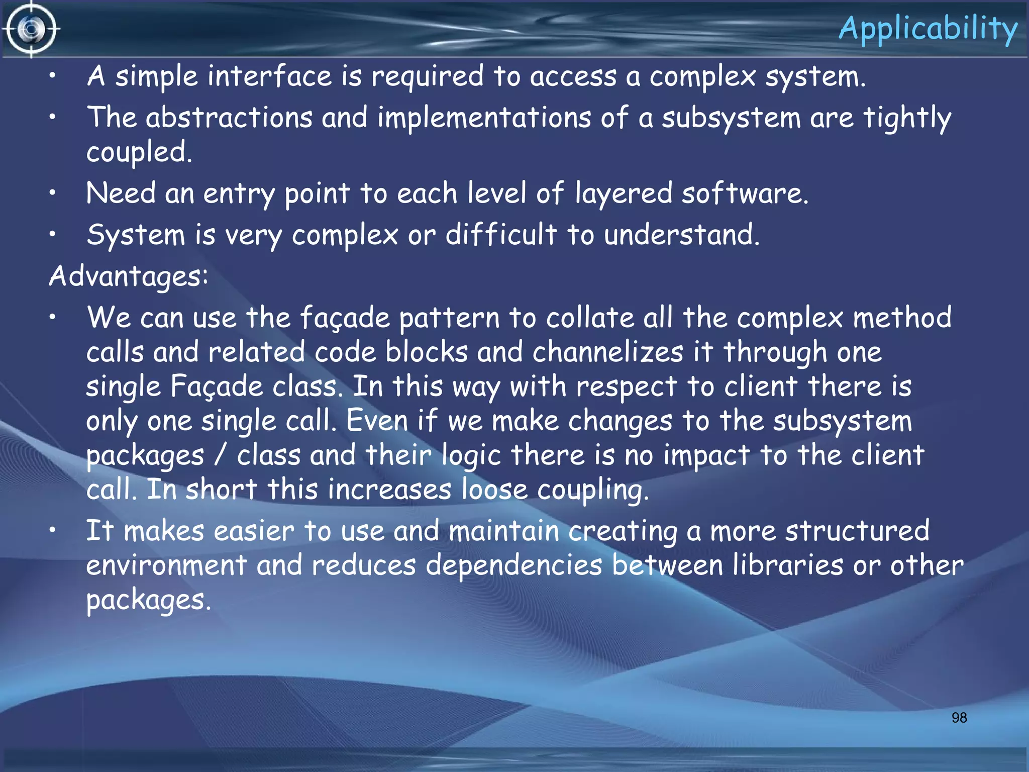 Applicability
• A simple interface is required to access a complex system.
• The abstractions and implementations of a subsystem are tightly
coupled.
• Need an entry point to each level of layered software.
• System is very complex or difficult to understand.
Advantages:
• We can use the façade pattern to collate all the complex method
calls and related code blocks and channelizes it through one
single Façade class. In this way with respect to client there is
only one single call. Even if we make changes to the subsystem
packages / class and their logic there is no impact to the client
call. In short this increases loose coupling.
• It makes easier to use and maintain creating a more structured
environment and reduces dependencies between libraries or other
packages.
98
 
