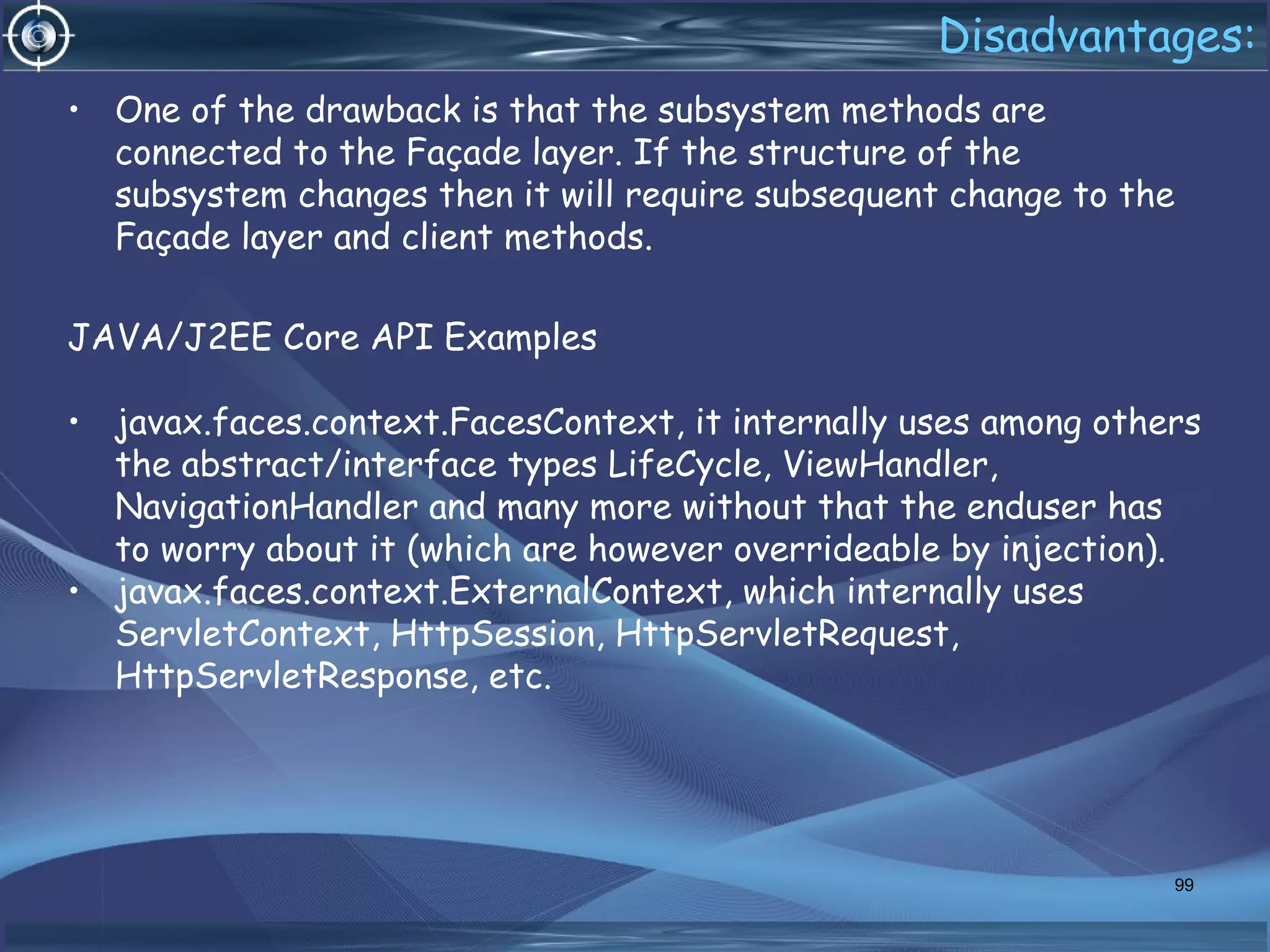 Disadvantages:
• One of the drawback is that the subsystem methods are
connected to the Façade layer. If the structure of the
subsystem changes then it will require subsequent change to the
Façade layer and client methods.
JAVA/J2EE Core API Examples
• javax.faces.context.FacesContext, it internally uses among others
the abstract/interface types LifeCycle, ViewHandler,
NavigationHandler and many more without that the enduser has
to worry about it (which are however overrideable by injection).
• javax.faces.context.ExternalContext, which internally uses
ServletContext, HttpSession, HttpServletRequest,
HttpServletResponse, etc.
99
 