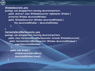 WindowDecorator.java
package com.designpattern.learning.decoratorpattern;
public abstract class WindowDecorator implements Window {
protected Window decoratedWindow;
public WindowDecorator (Window decoratedWindow) {
this.decoratedWindow = decoratedWindow;
}
}
HorizontalScrollBarDecorator.java
package com.designpattern.learning.decoratorpattern;
public class HorizontalScrollBarDecorator extends WindowDecorator{
public HorizontalScrollBarDecorator (Window decoratedWindow) {
super(decoratedWindow);
}
public void draw() {
drawHorizontalScrollBar();
decoratedWindow.draw();
}
103
 