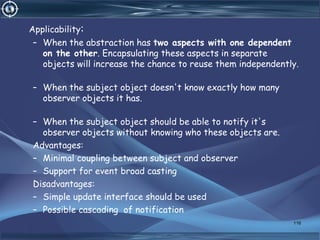 Applicability:
– When the abstraction has two aspects with one dependent
on the other. Encapsulating these aspects in separate
objects will increase the chance to reuse them independently.
– When the subject object doesn't know exactly how many
observer objects it has.
– When the subject object should be able to notify it's
observer objects without knowing who these objects are.
Advantages:
– Minimal coupling between subject and observer
– Support for event broad casting
Disadvantages:
– Simple update interface should be used
– Possible cascading of notification
116
 