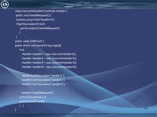 class ConcreteHandler4 extends Handler {
public void handleRequest() {
System.out.println("handler4");
if(getSuccessor()!=null)
getSuccessor().handleRequest();
}
}
public class CORClient {
public static void main(String args[]){
try{
Handler handler1 = new ConcreteHandler1();
Handler handler2 = new ConcreteHandler2();
Handler handler3 = new ConcreteHandler3();
Handler handler4 = new ConcreteHandler4();
handler1.setSuccessor( handler2 );
handler2.setSuccessor( handler3 );
handler3.setSuccessor( handler4 );
handler1.handleRequest();
}catch( Exception e ){
e.printStackTrace();
} }
}
121
 