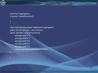 Implementation:
interface Aggregate {
Iterator createIterator();
}
class ConcreteAggregate implements Aggregate {
public Vector storage = new Vector();
public Iterator createIterator(){
storage.add("1");
storage.add("2");
storage.add("3");
storage.add("4");
storage.add("5");
return new ConcreteIterator( this );
}
}
125
 