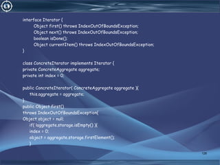 interface Iterator {
Object first() throws IndexOutOfBoundsException;
Object next() throws IndexOutOfBoundsException;
boolean isDone();
Object currentItem() throws IndexOutOfBoundsException;
}
class ConcreteIterator implements Iterator {
private ConcreteAggregate aggregate;
private int index = 0;
public ConcreteIterator( ConcreteAggregate aggregate ){
this.aggregate = aggregate;
}
public Object first()
throws IndexOutOfBoundsException{
Object object = null;
if( !aggregate.storage.isEmpty() ){
index = 0;
object = aggregate.storage.firstElement();
}
126
 