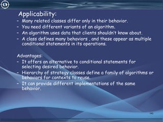 Applicability:
– Many related classes differ only in their behavior.
– You need different variants of an algorithm.
– An algorithm uses data that clients shouldn’t know about.
– A class defines many behaviors , and these appear as multiple
conditional statements in its operations.
Advantages:
– It offers an alternative to conditional statements for
selecting desired behavior.
– Hierarchy of strategy classes define a family of algorithms or
behaviors for contexts to reuse.
– It can provide different implementations of the same
behavior.
143
 