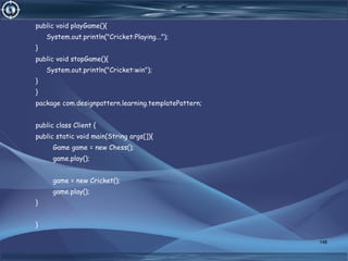 public void playGame(){
System.out.println("Cricket:Playing...");
}
public void stopGame(){
System.out.println("Cricket:win");
}
}
package com.designpattern.learning.templatePattern;
public class Client {
public static void main(String args[]){
Game game = new Chess();
game.play();
game = new Cricket();
game.play();
}
}
148
 