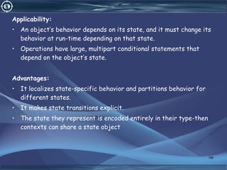 Applicability:
• An object’s behavior depends on its state, and it must change its
behavior at run-time depending on that state.
• Operations have large, multipart conditional statements that
depend on the object’s state.
Advantages:
• It localizes state-specific behavior and partitions behavior for
different states.
• It makes state transitions explicit.
• The state they represent is encoded entirely in their type-then
contexts can share a state object
156
 